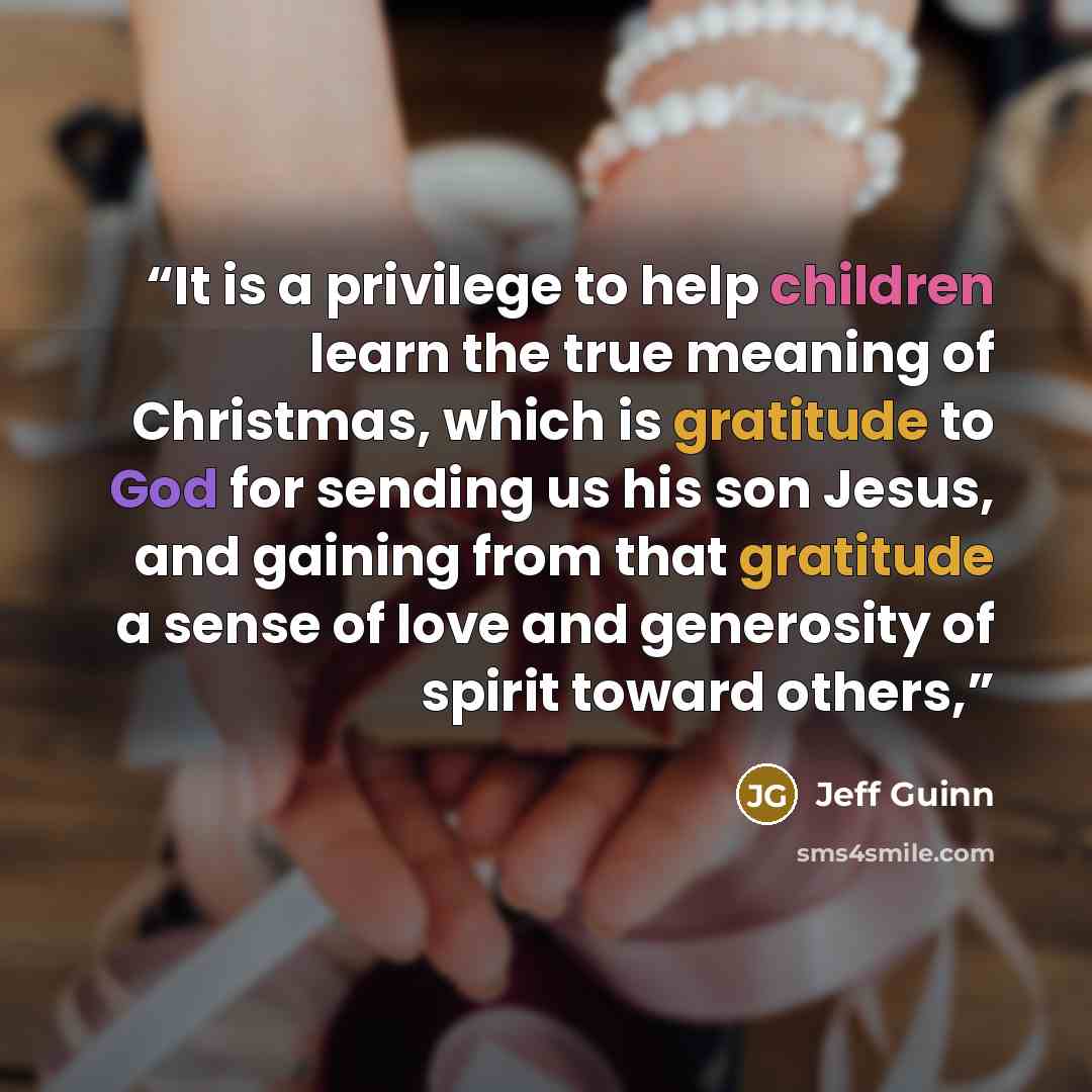 “It is a privilege to help children learn the true meaning of Christmas, which is gratitude to God for sending us his son Jesus, and gaining from that gratitude a sense of love and generosity of spirit toward others,” quote by Jeff Guinn