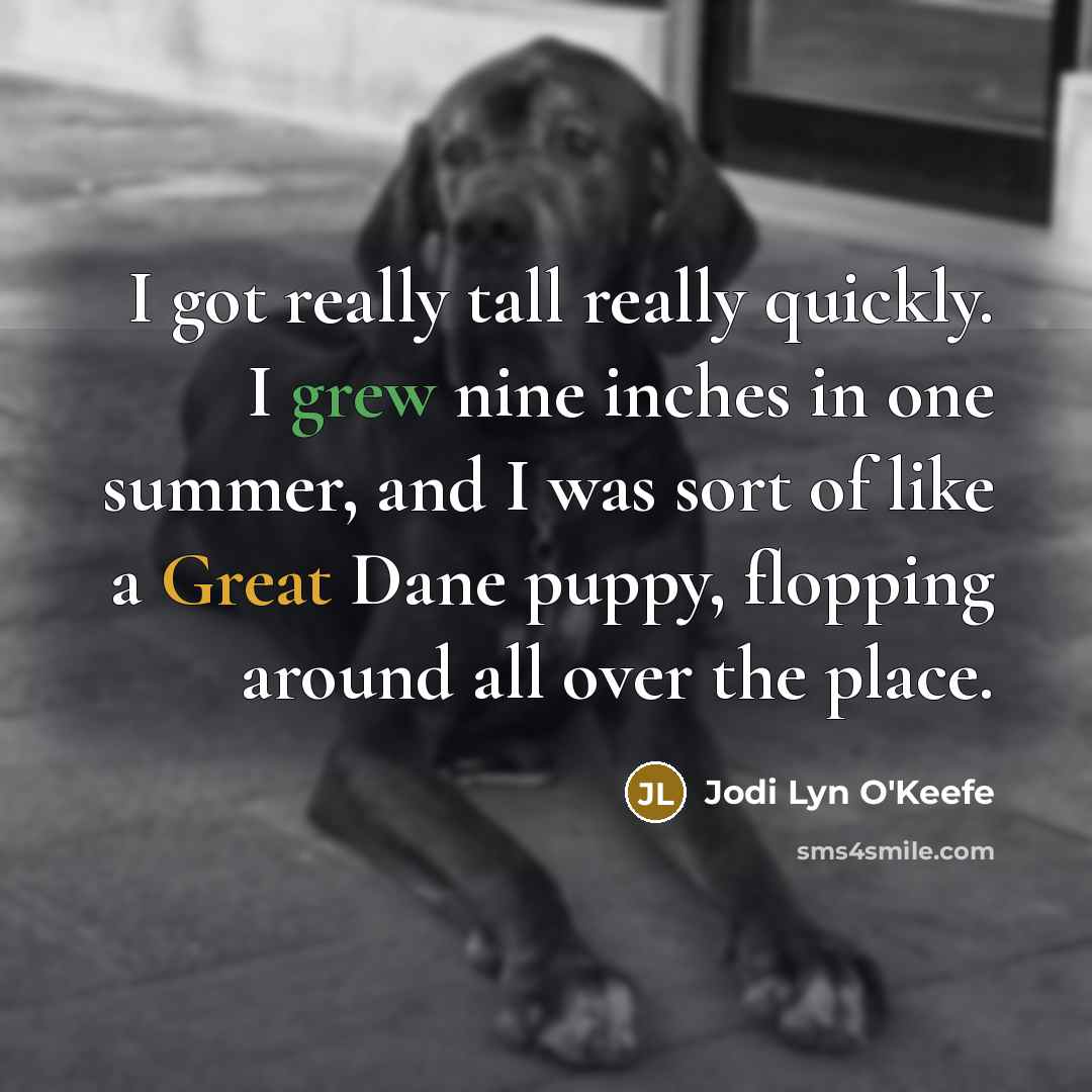 “I got really tall really quickly. I grew nine inches in one summer, and I was sort of like a Great Dane puppy, flopping around all over the place.” quote by Jodi Lyn O'Keefe
