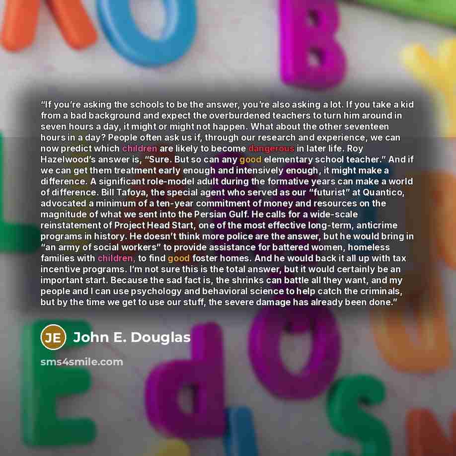 “If you’re asking the schools to be the answer, you’re also asking a lot. If you take a kid from a bad background and expect the overburdened teachers to turn him around in seven hours a day, it might or might not happen. What about the other seventeen hours in a day? People often ask us if…” quote by John E. Douglas