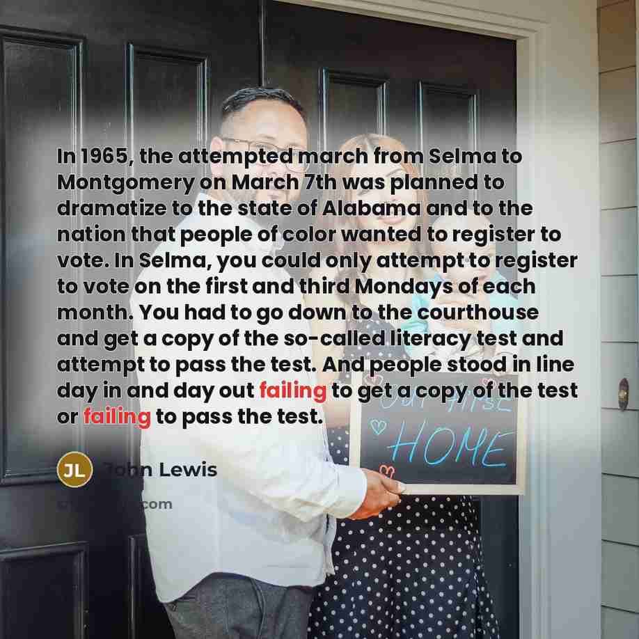 “In 1965, the attempted march from Selma to Montgomery on March 7th was planned to dramatize to the state of Alabama and to the nation that people of color wanted to register to vote. In Selma, you could only attempt to register to vote on the first and third Mondays of each month. You had to go…” quote by John Lewis