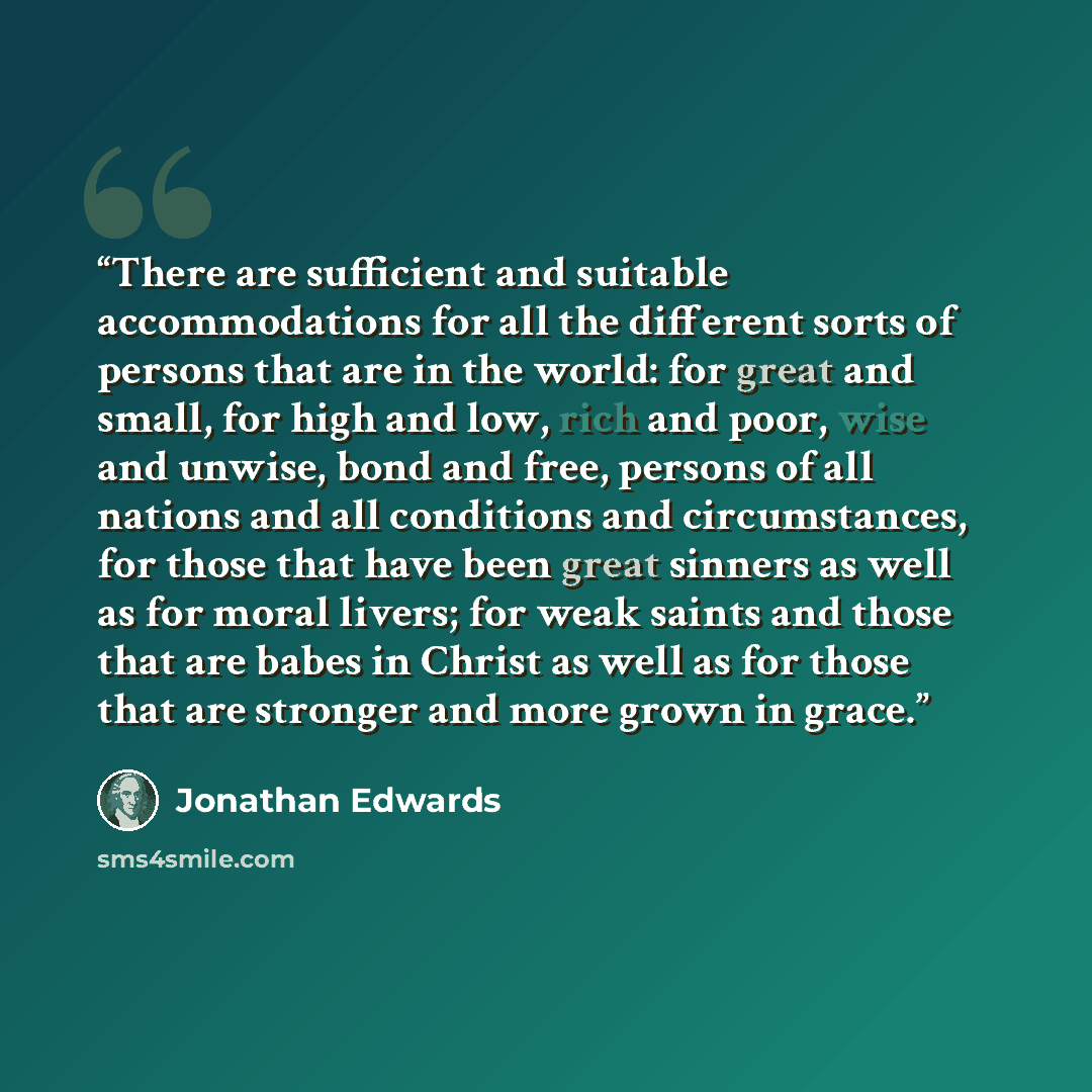 “There are sufficient and suitable accommodations for all the different sorts of persons that are in the world: for great and small, for high and low, rich and poor, wise and unwise, bond and free, persons of all nations and all conditions and circumstances, for those that have been great sinners…” quote by Jonathan Edwards