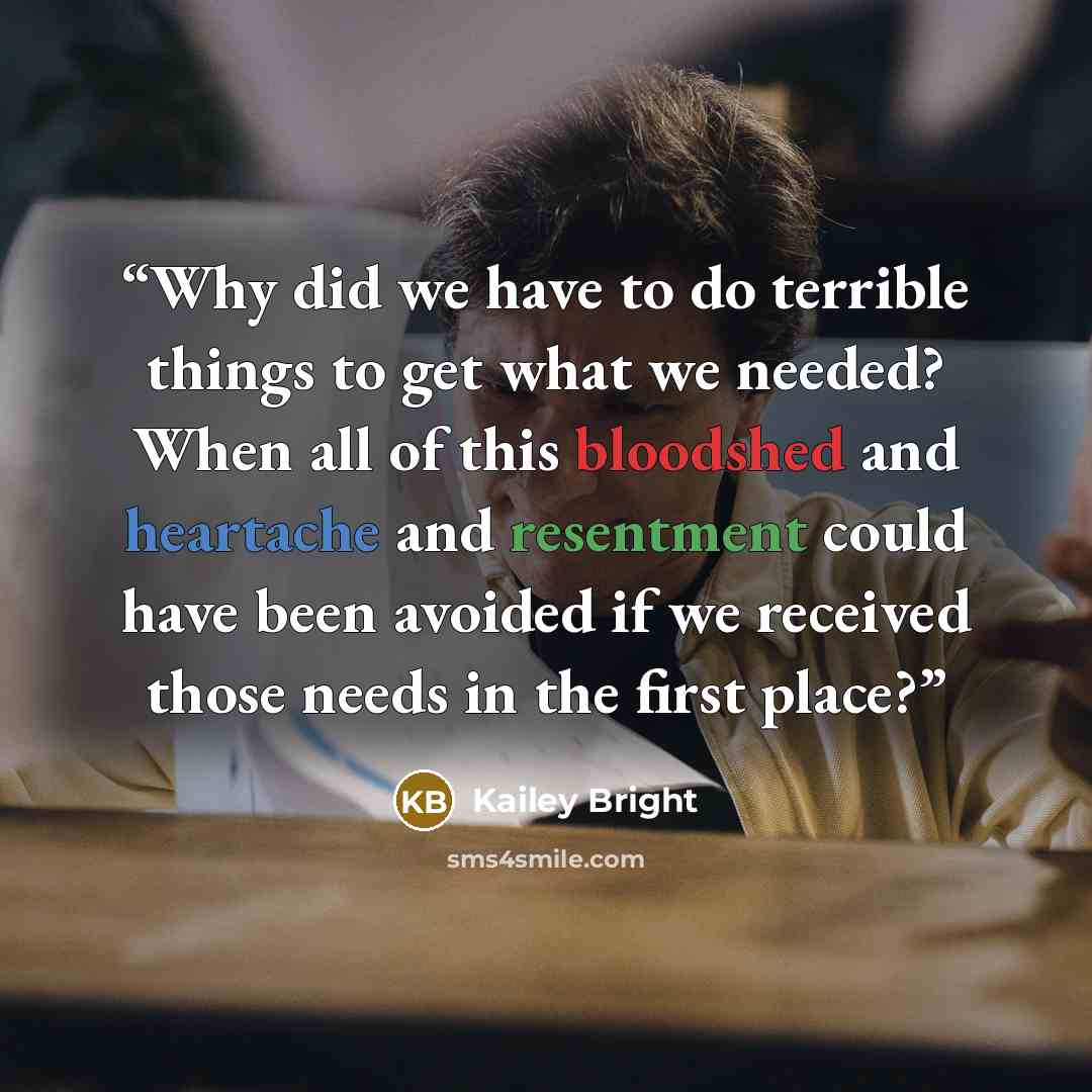 “Why did we have to do terrible things to get what we needed? When all of this bloodshed and heartache and resentment could have been avoided if we received those needs in the first place?” quote by Kailey Bright