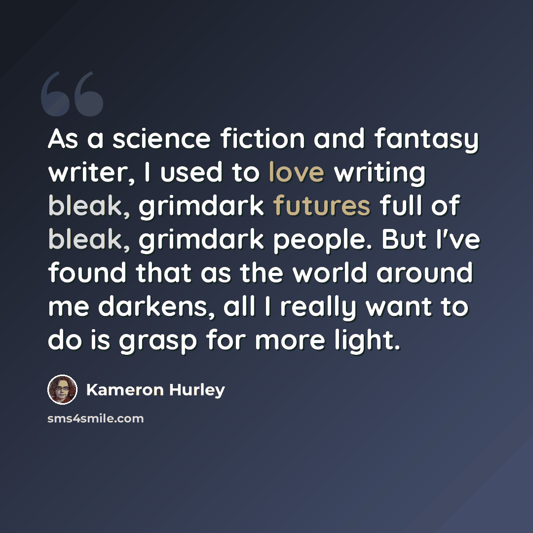 “As a science fiction and fantasy writer, I used to love writing bleak, grimdark futures full of bleak, grimdark people. But I've found that as the world around me darkens, all I really want to do is grasp for more light.” quote by Kameron Hurley