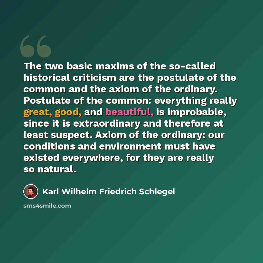 “The two basic maxims of the so-called historical criticism are the postulate of the common and the axiom of the ordinary. Postulate of the common: everything really great, good, and beautiful, is improbable, since it is extraordinary and therefore at least suspect. Axiom of the ordinary: our…” quote by Karl Wilhelm Friedrich Schlegel