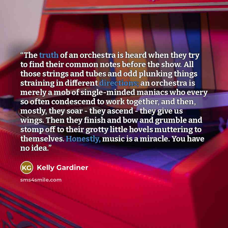 “The truth of an orchestra is heard when they try to find their common notes before the show. All those strings and tubes and odd plunking things straining in different directions; an orchestra is merely a mob of single-minded maniacs who every so often condescend to work together, and then…” quote by Kelly Gardiner