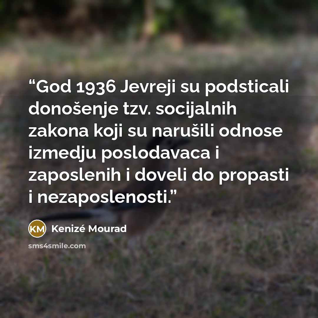 “God 1936 Jevreji su podsticali donošenje tzv. socijalnih zakona koji su narušili odnose izmedju poslodavaca i zaposlenih i doveli do propasti i nezaposlenosti.” quote by Kenizé Mourad
