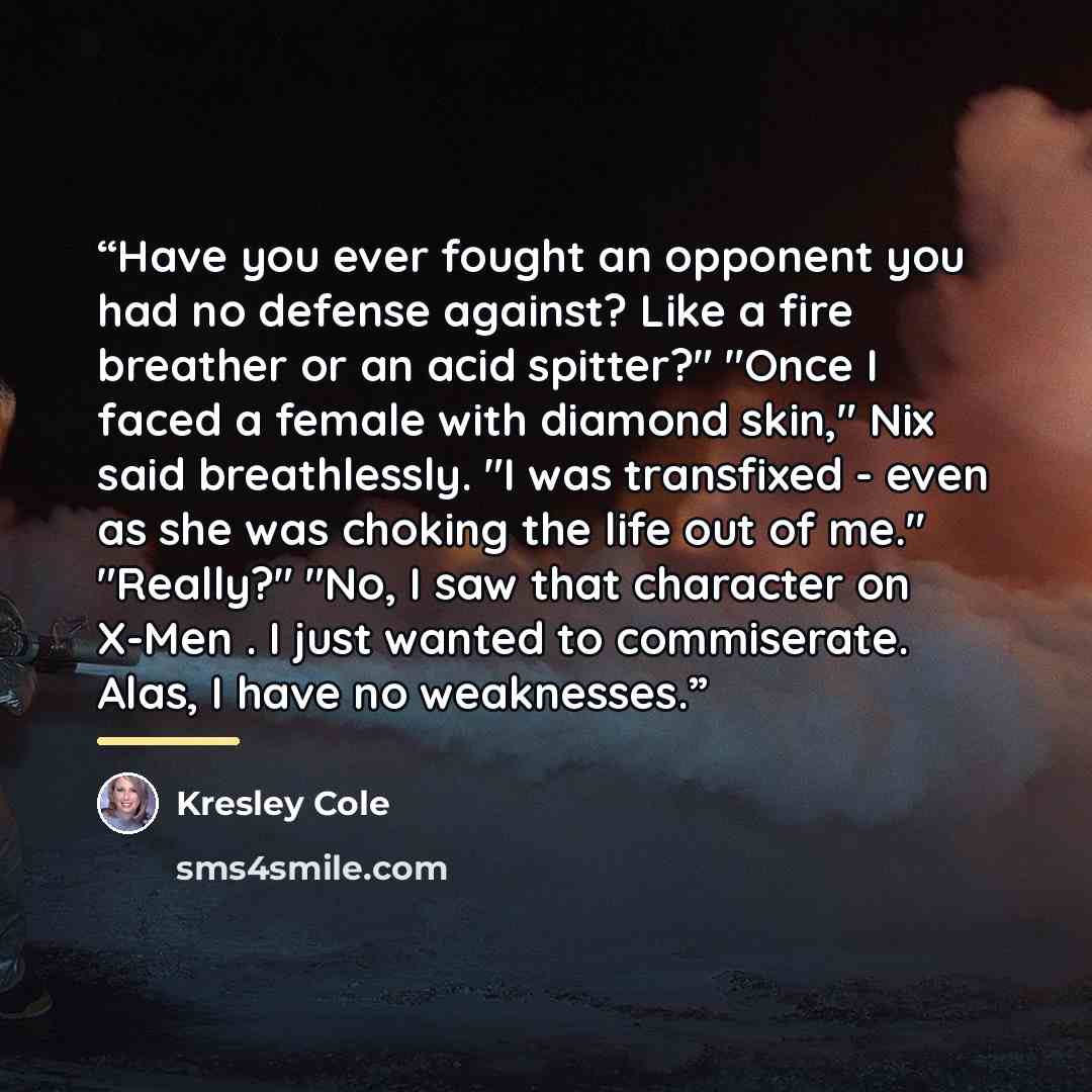 “Have you ever fought an opponent you had no defense against? Like a fire breather or an acid spitter?" "Once I faced a female with diamond skin," Nix said breathlessly. "I was transfixed - even as she was choking the life out of me." "Really?" "No, I saw that character on X-Men . I just wanted to…” quote by Kresley Cole
