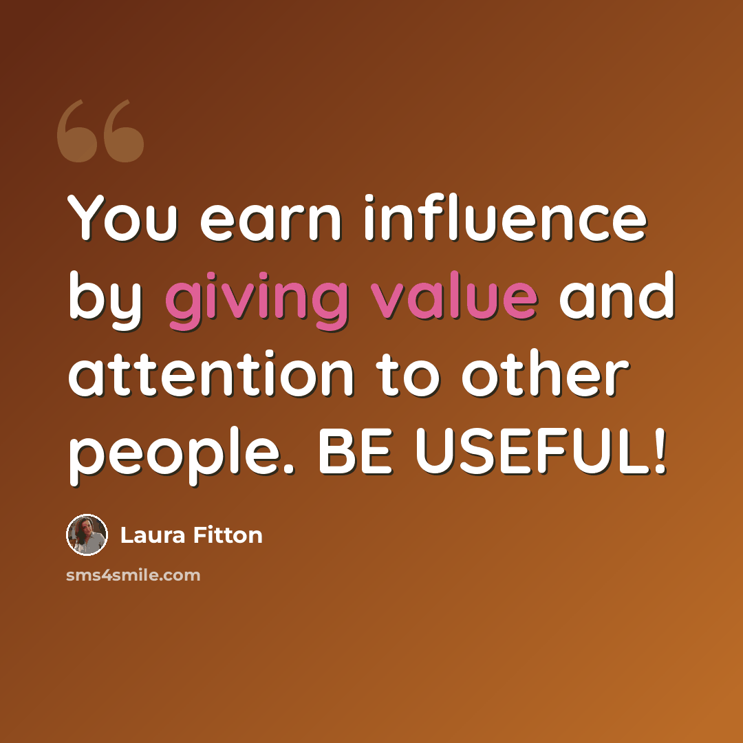 “You earn influence by giving value and attention to other people. BE USEFUL!” quote by Laura Fitton