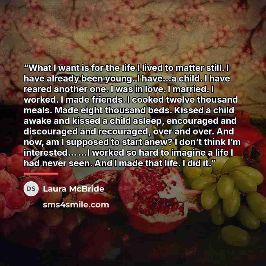“What I want is for the life I lived to matter still. I have already been young. I have…a child. I have reared another one. I was in love. I married. I worked. I made friends. I cooked twelve thousand meals. Made eight thousand beds. Kissed a child awake and kissed a child asleep, encouraged and…” quote by Laura McBride