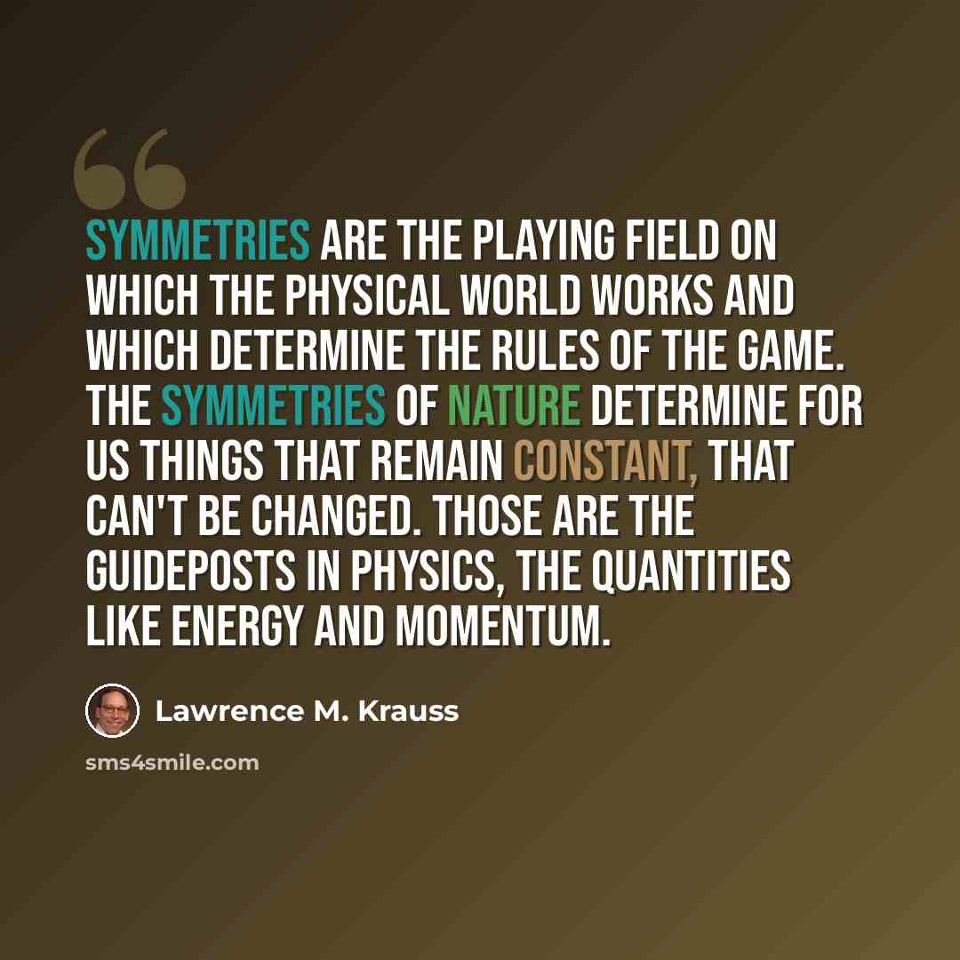 “Symmetries are the playing field on which the physical world works and which determine the rules of the game. The symmetries of nature determine for us things that remain constant, that can't be changed. Those are the guideposts in physics, the quantities like energy and momentum.” quote by Lawrence M. Krauss