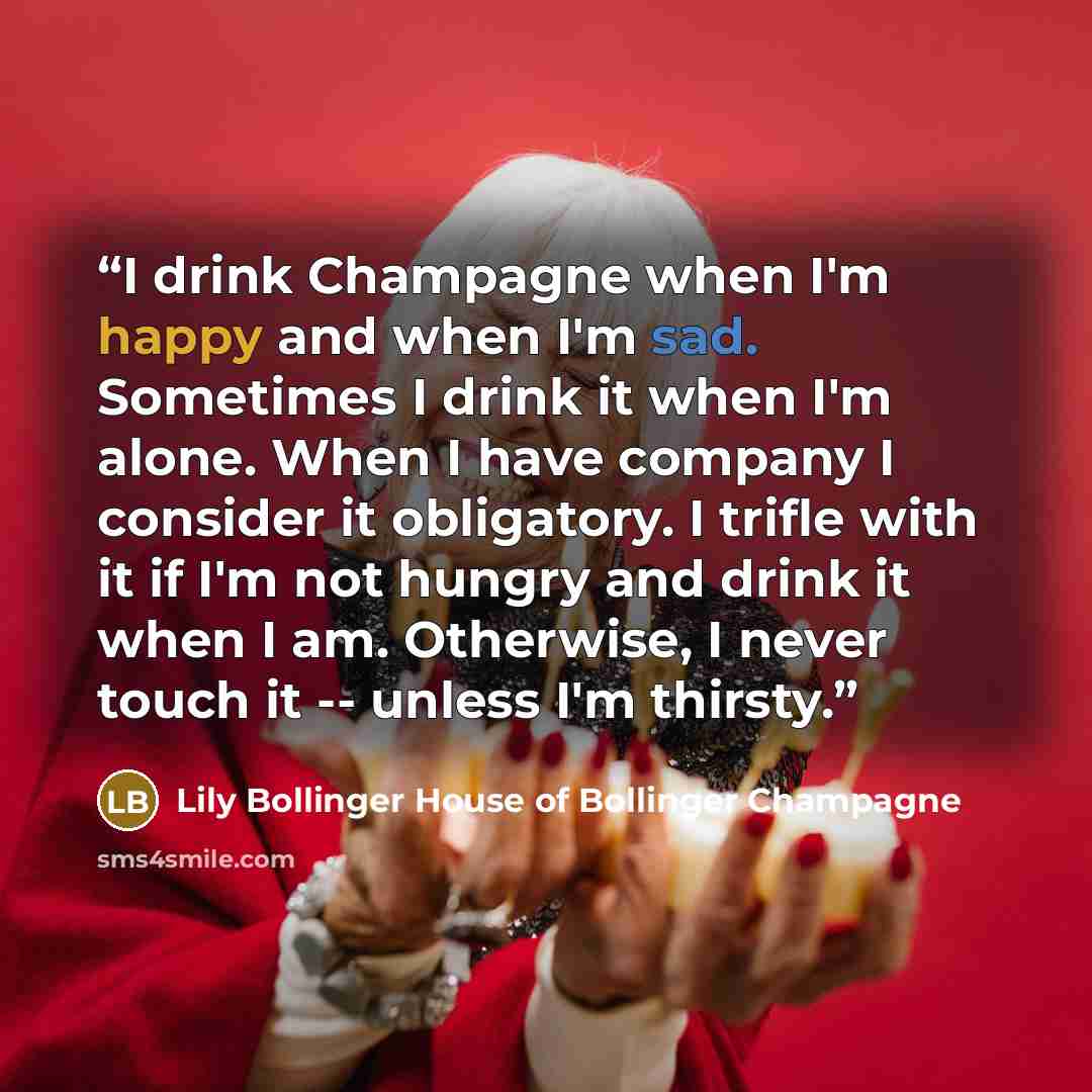 “I drink Champagne when I'm happy and when I'm sad. Sometimes I drink it when I'm alone. When I have company I consider it obligatory. I trifle with it if I'm not hungry and drink it when I am. Otherwise, I never touch it -- unless I'm thirsty.” quote by Lily Bollinger House of Bollinger Champagne