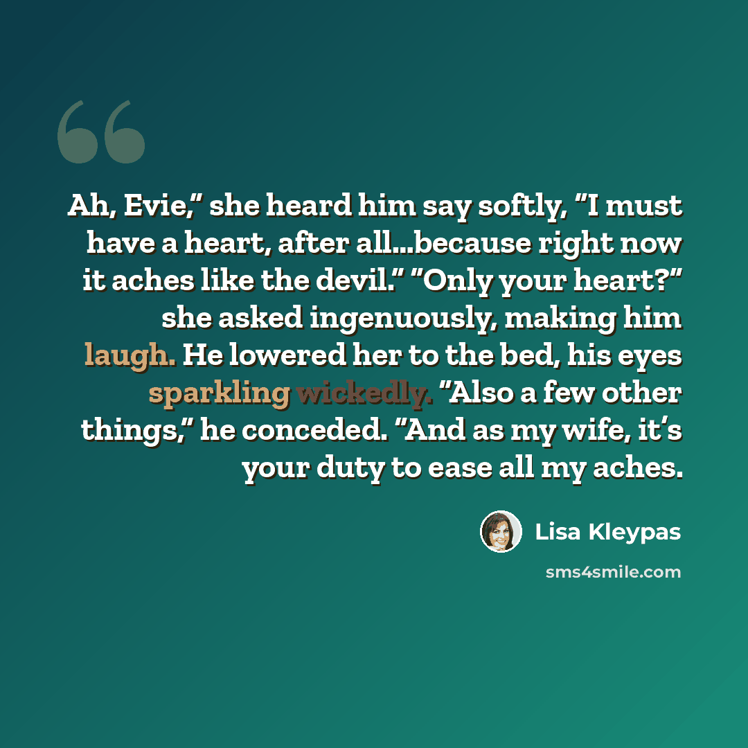 “Ah, Evie,” she heard him say softly, “I must have a heart, after all…because right now it aches like the devil.” “Only your heart?” she asked ingenuously, making him laugh. He lowered her to the bed, his eyes sparkling wickedly. “Also a few other things,” he conceded. “And as my wife, it’s your…” quote by Lisa Kleypas