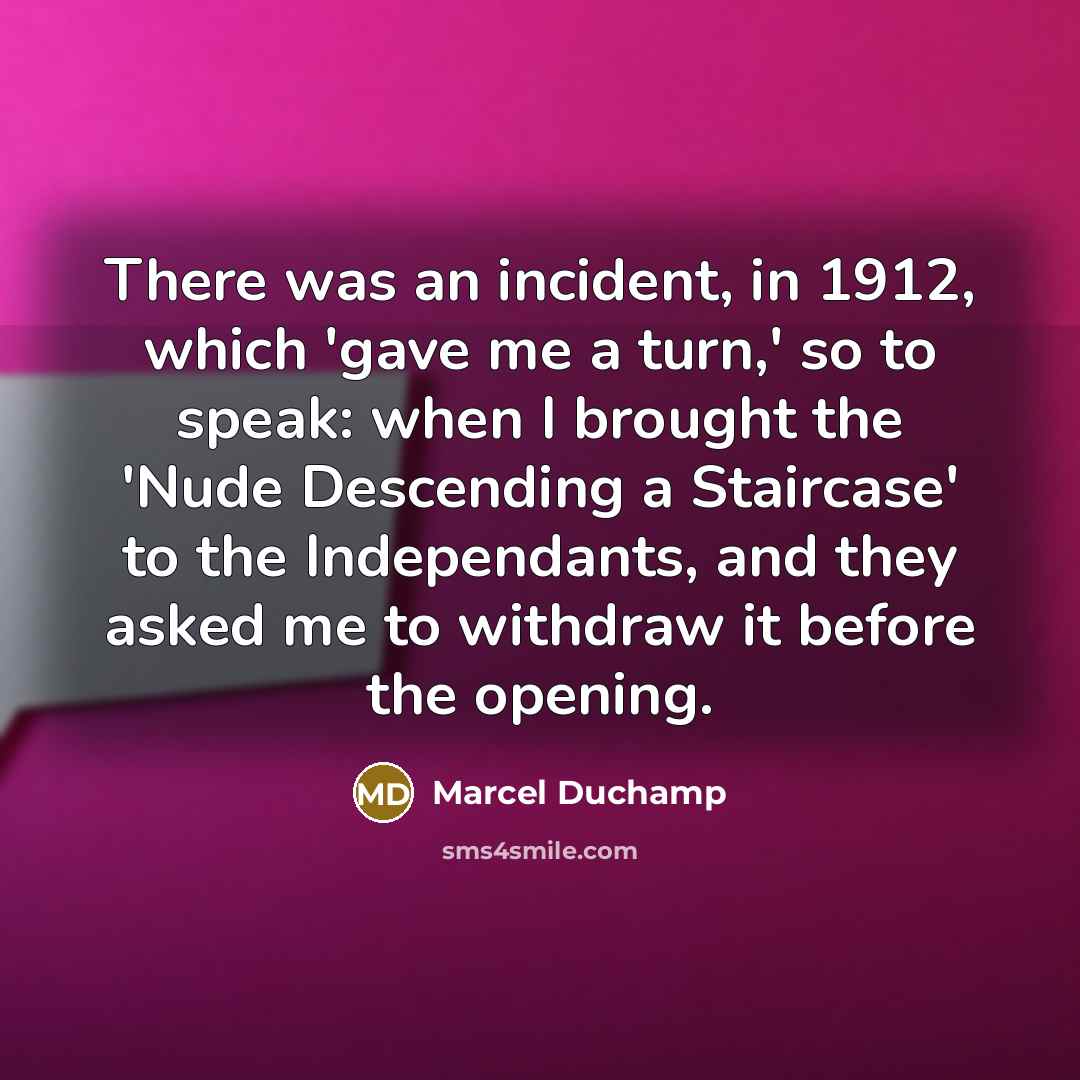 “There was an incident, in 1912, which 'gave me a turn,' so to speak: when I brought the 'Nude Descending a Staircase' to the Independants, and they asked me to withdraw it before the opening.” quote by Marcel Duchamp