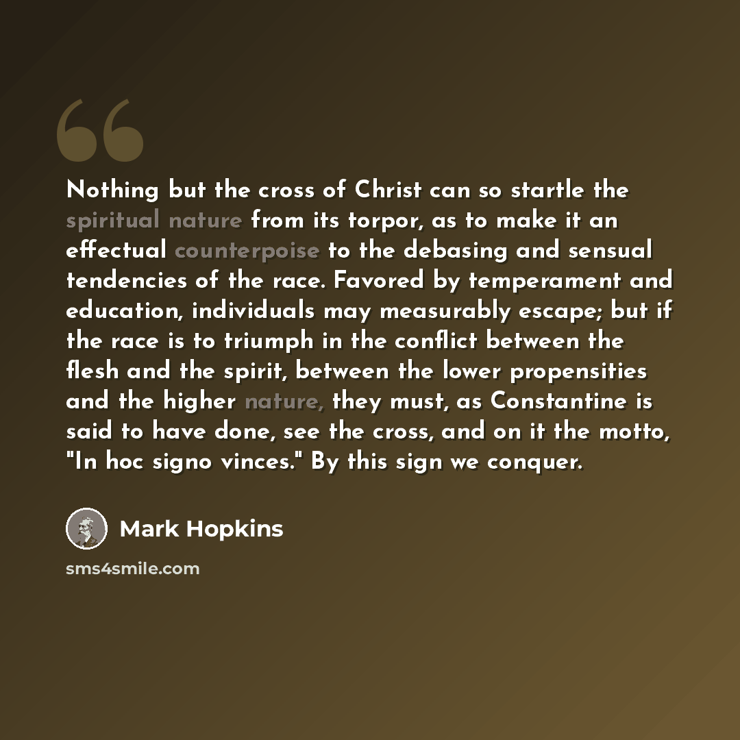 “Nothing but the cross of Christ can so startle the spiritual nature from its torpor, as to make it an effectual counterpoise to the debasing and sensual tendencies of the race. Favored by temperament and education, individuals may measurably escape; but if the race is to triumph in the conflict…” quote by Mark Hopkins