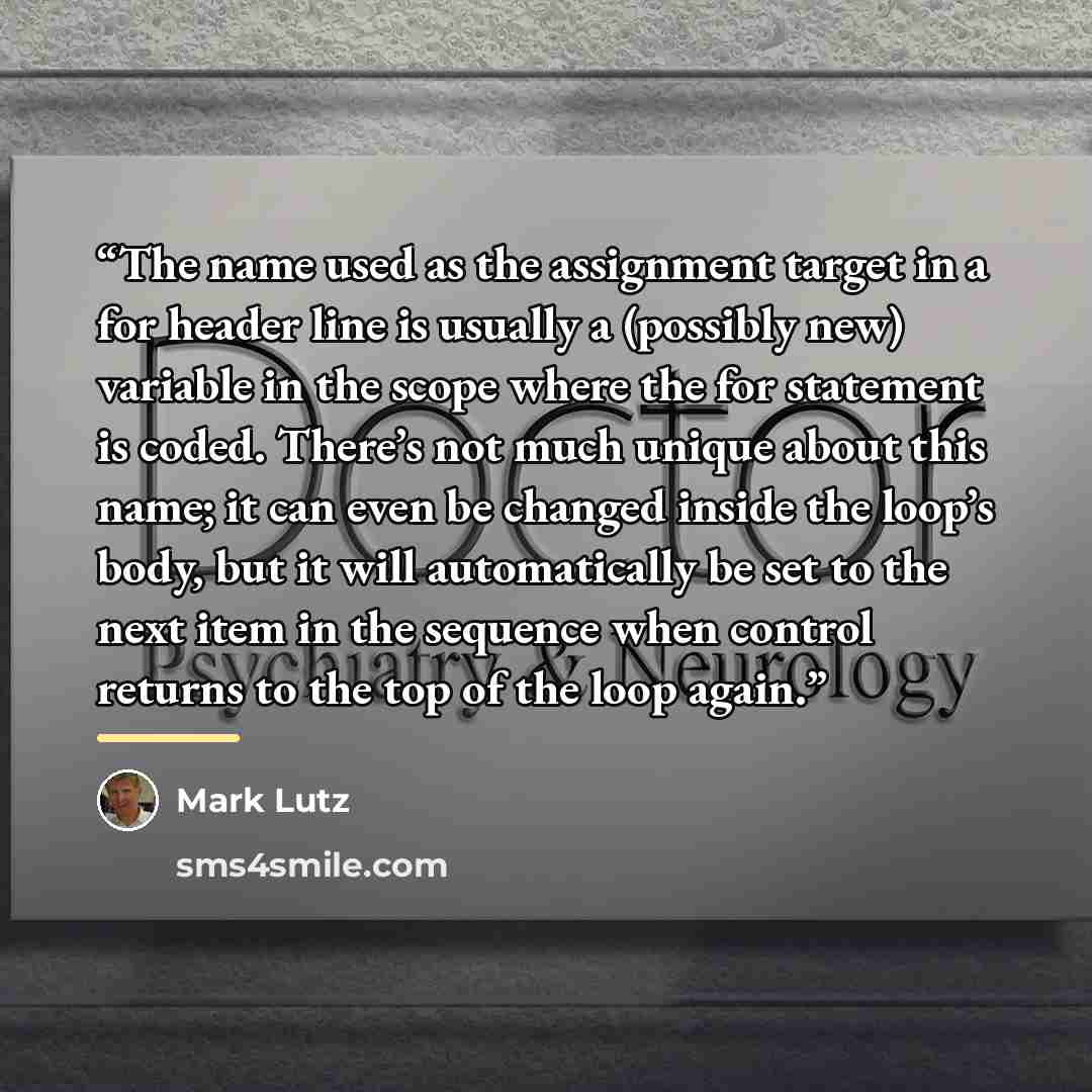 “The name used as the assignment target in a for header line is usually a (possibly new) variable in the scope where the for statement is coded. There’s not much unique about this name; it can even be changed inside the loop’s body, but it will automatically be set to the next item in the sequence…” quote by Mark Lutz
