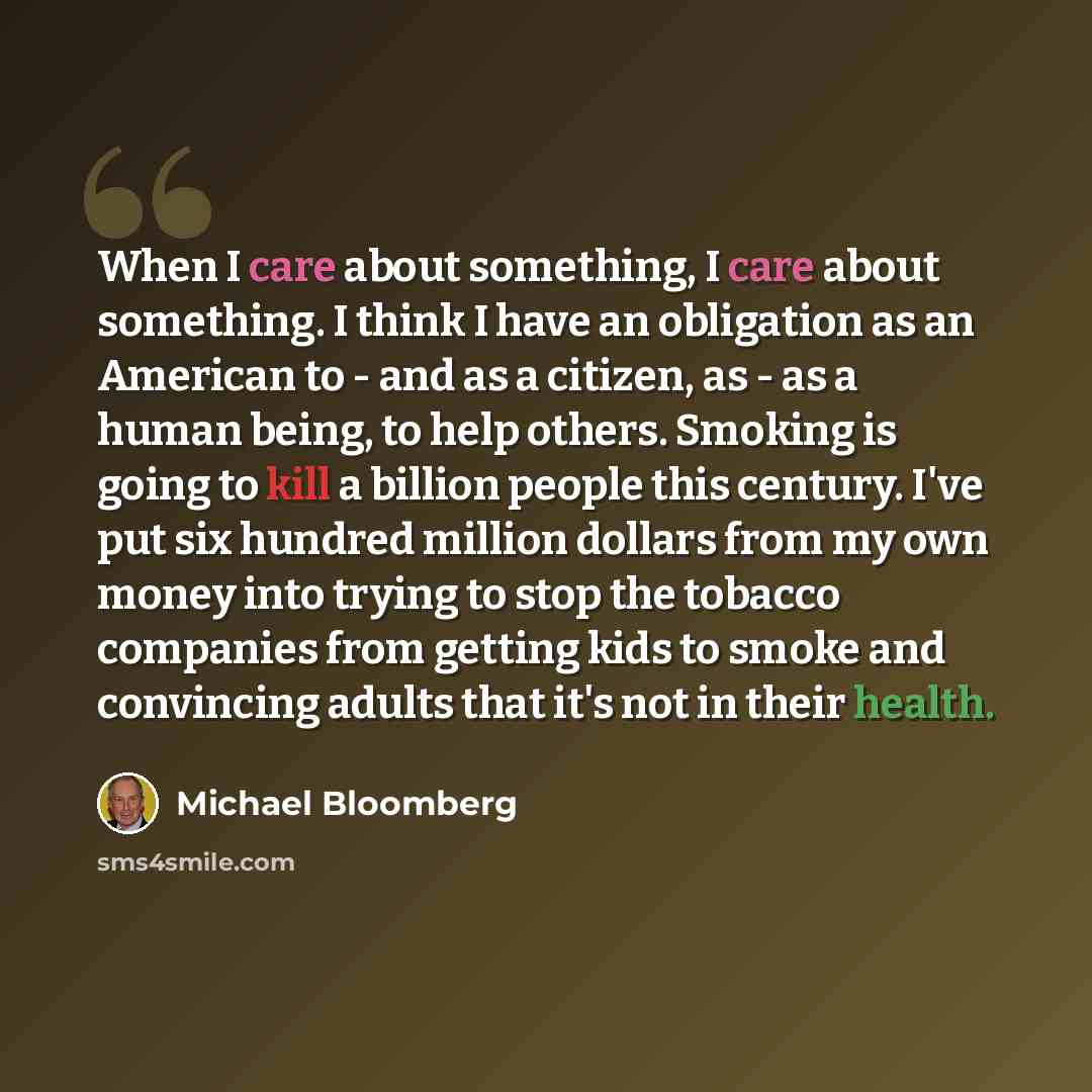 “When I care about something, I care about something. I think I have an obligation as an American to - and as a citizen, as - as a human being, to help others. Smoking is going to kill a billion people this century. I've put six hundred million dollars from my own money into trying to stop the…” quote by Michael Bloomberg
