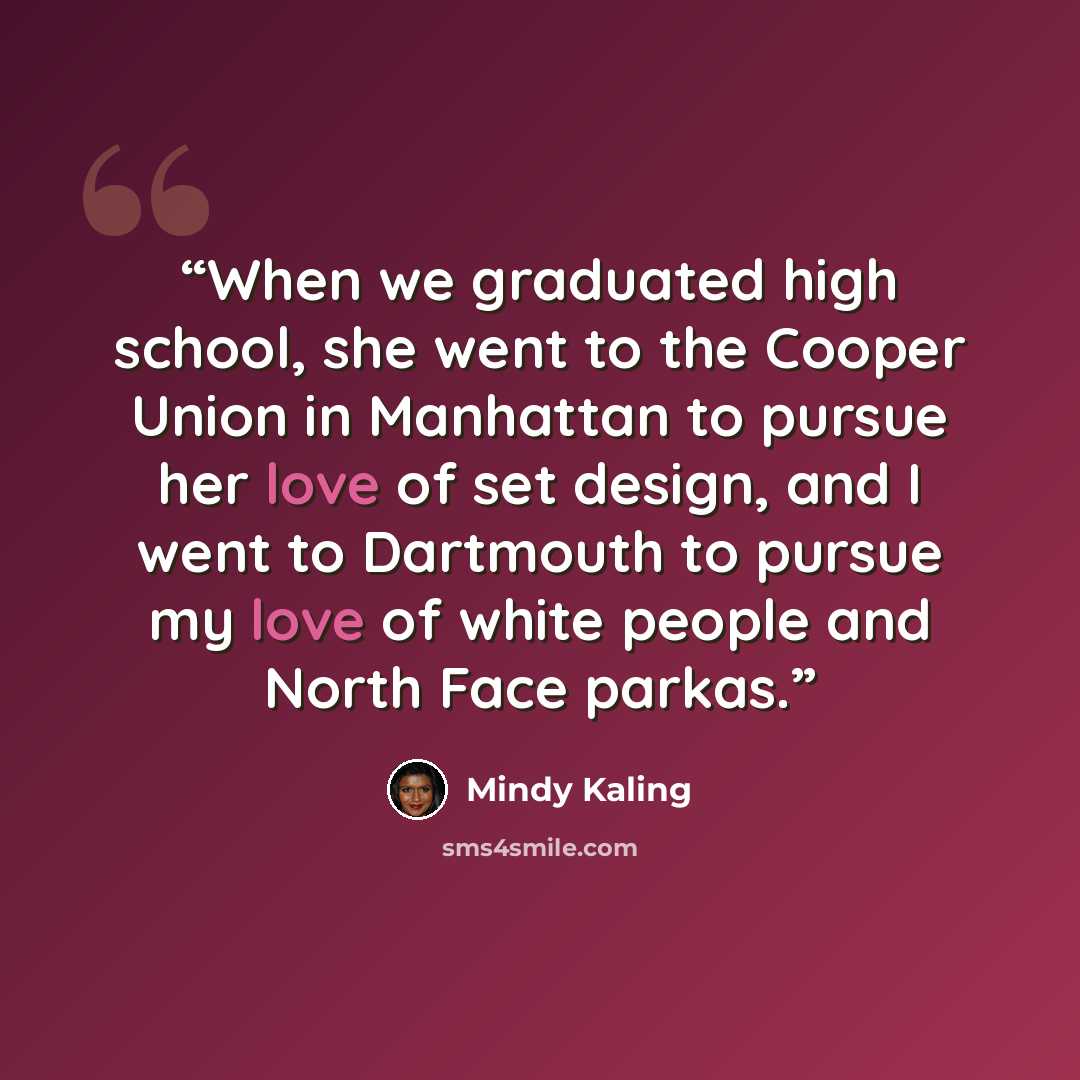 “When we graduated high school, she went to the Cooper Union in Manhattan to pursue her love of set design, and I went to Dartmouth to pursue my love of white people and North Face parkas.” quote by Mindy Kaling