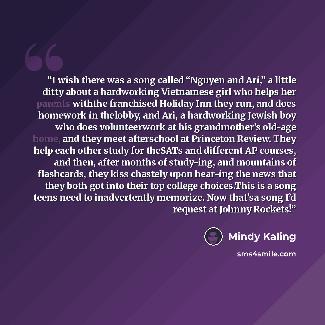 “I wish there was a song called “Nguyen and Ari,” a little ditty about a hardworking Vietnamese girl who helps her parents withthe franchised Holiday Inn they run, and does homework in thelobby, and Ari, a hardworking Jewish boy who does volunteerwork at his grandmother’s old-age home, and they…” quote by Mindy Kaling