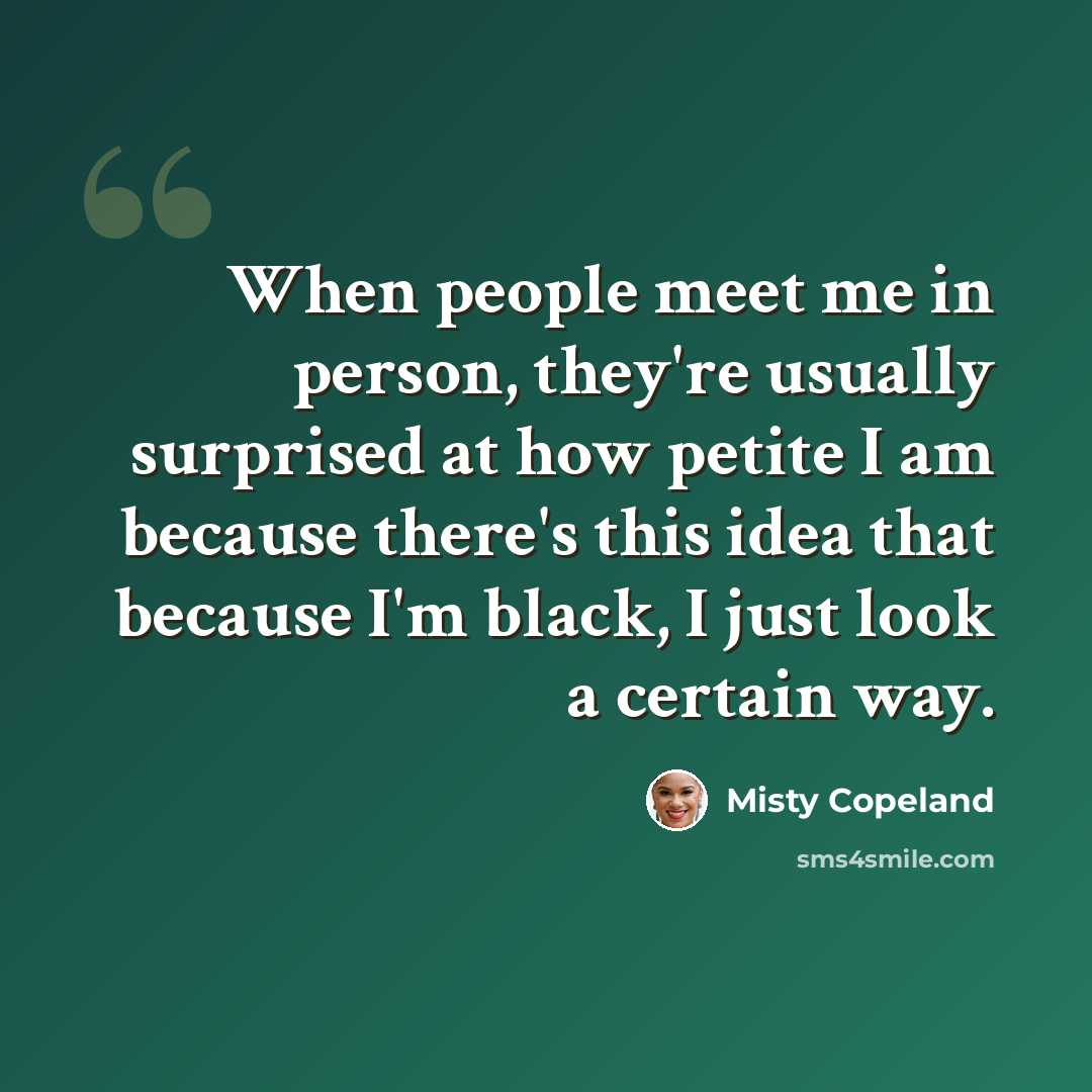 “When people meet me in person, they're usually surprised at how petite I am because there's this idea that because I'm black, I just look a certain way.” quote by Misty Copeland