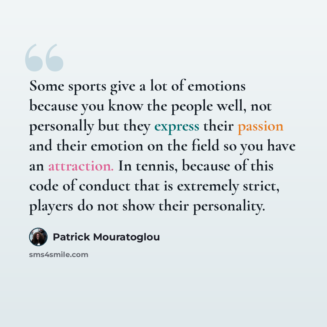 “Some sports give a lot of emotions because you know the people well, not personally but they express their passion and their emotion on the field so you have an attraction. In tennis, because of this code of conduct that is extremely strict, players do not show their personality.” quote by Patrick Mouratoglou