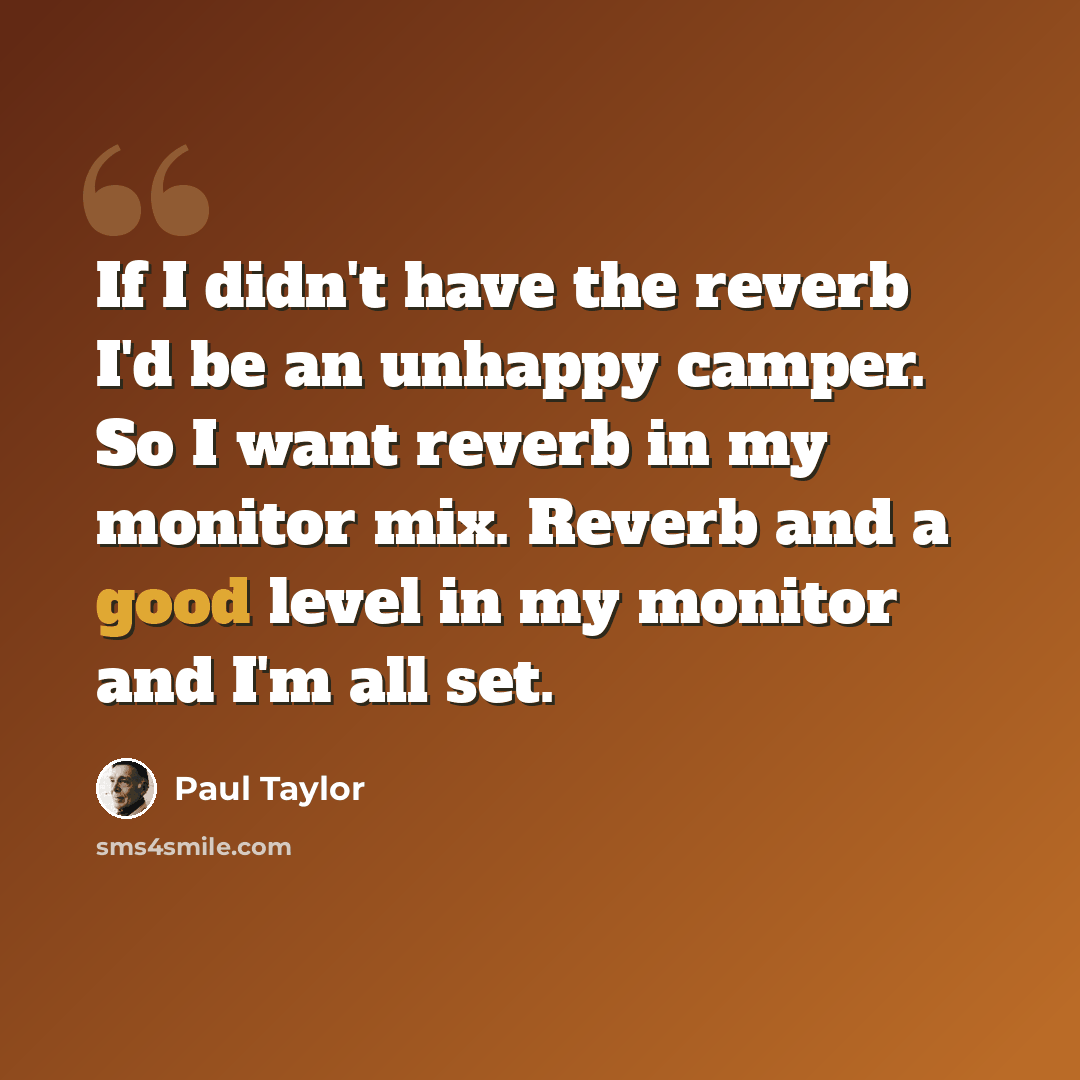 “If I didn't have the reverb I'd be an unhappy camper. So I want reverb in my monitor mix. Reverb and a good level in my monitor and I'm all set.” quote by Paul Taylor