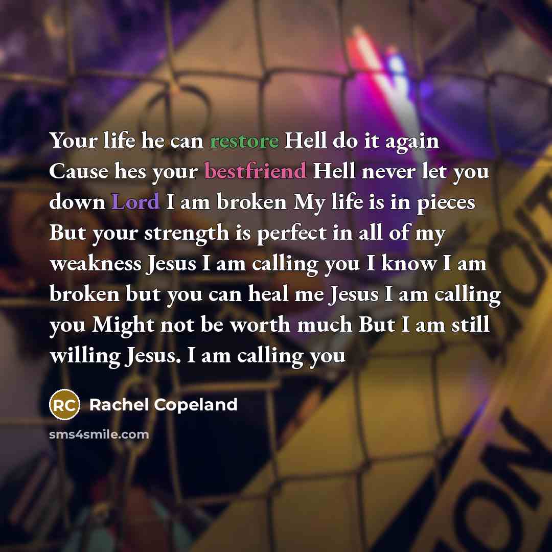 “Your life he can restore Hell do it again Cause hes your bestfriend Hell never let you down Lord I am broken My life is in pieces But your strength is perfect in all of my weakness Jesus I am calling you I know I am broken but you can heal me Jesus I am calling you Might not be worth much But I am…” quote by Rachel Copeland