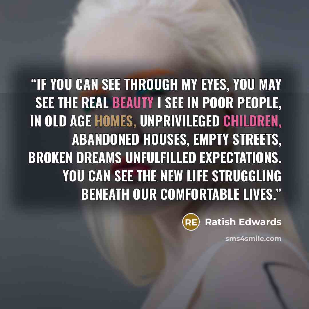 “If you can see through my eyes, you may see the real beauty I see in poor people, in old age homes, unprivileged children, abandoned houses, empty streets, broken dreams unfulfilled expectations. You can see the new life struggling beneath our comfortable lives.” quote by Ratish Edwards