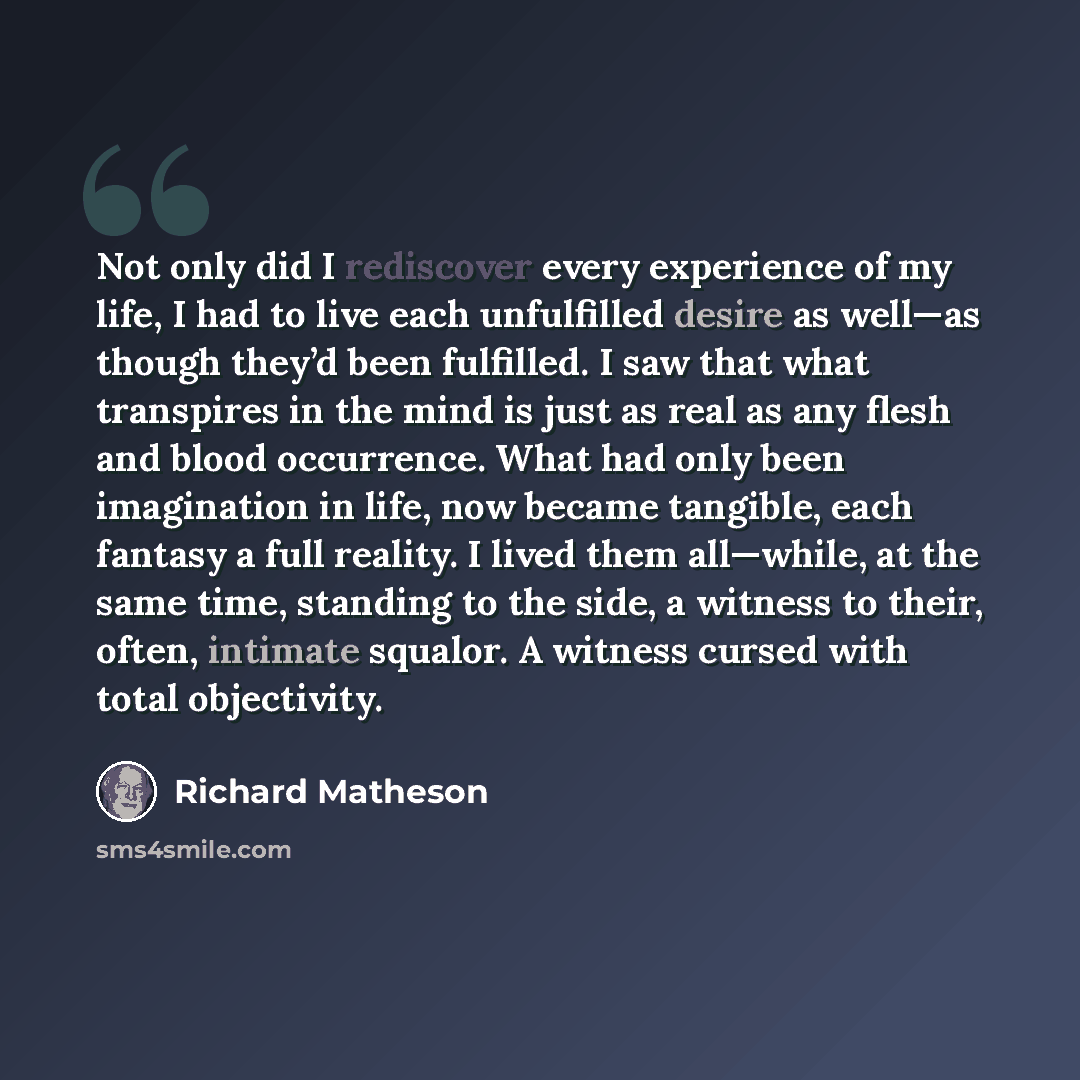 “Not only did I rediscover every experience of my life, I had to live each unfulfilled desire as well—as though they’d been fulfilled. I saw that what transpires in the mind is just as real as any flesh and blood occurrence. What had only been imagination in life, now became tangible, each fantasy…” quote by Richard Matheson