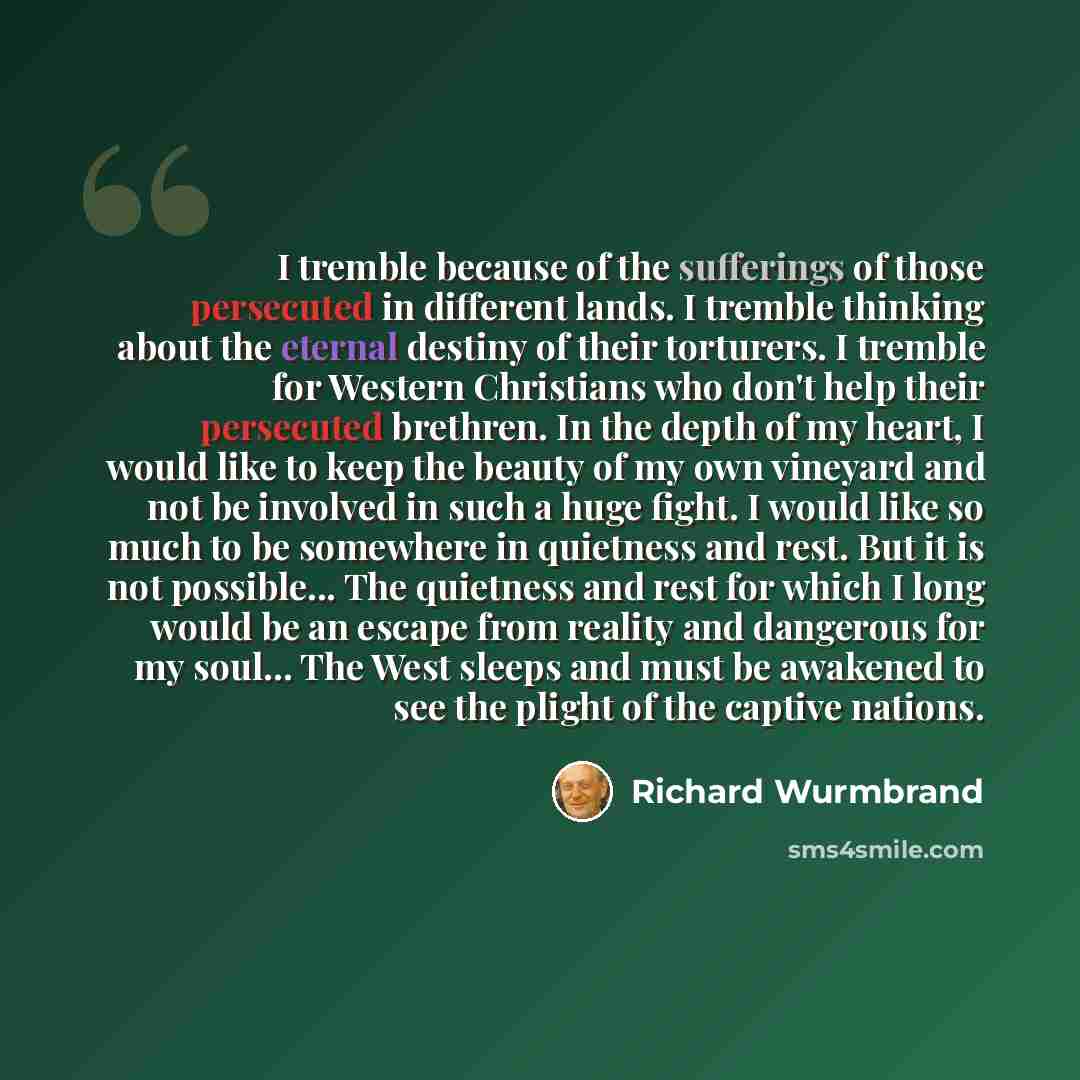 “I tremble because of the sufferings of those persecuted in different lands. I tremble thinking about the eternal destiny of their torturers. I tremble for Western Christians who don't help their persecuted brethren. In the depth of my heart, I would like to keep the beauty of my own vineyard and…” quote by Richard Wurmbrand