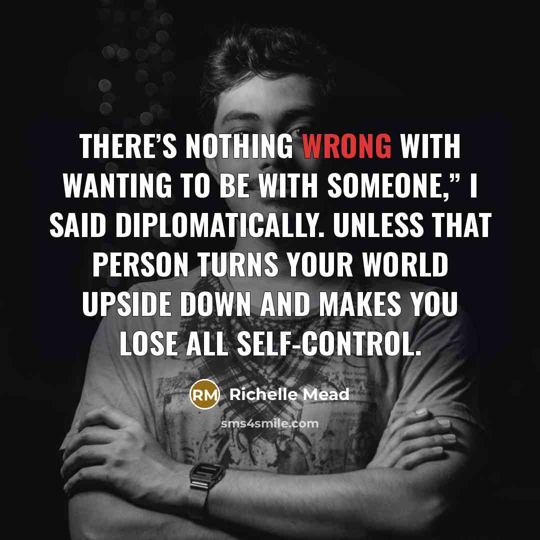 “There’s nothing wrong with wanting to be with someone,” I said diplomatically. Unless that person turns your world upside down and makes you lose all self-control.” quote by Richelle Mead
