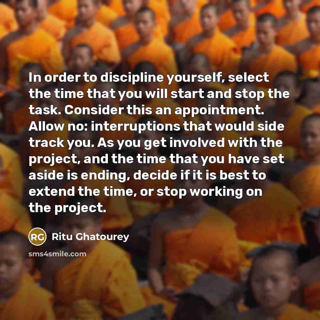 “In order to discipline yourself, select the time that you will start and stop the task. Consider this an appointment. Allow no: interruptions that would side track you. As you get involved with the project, and the time that you have set aside is ending, decide if it is best to extend the time, or…” quote by Ritu Ghatourey