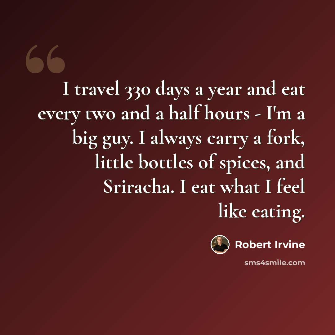 “I travel 330 days a year and eat every two and a half hours - I'm a big guy. I always carry a fork, little bottles of spices, and Sriracha. I eat what I feel like eating.” quote by Robert Irvine