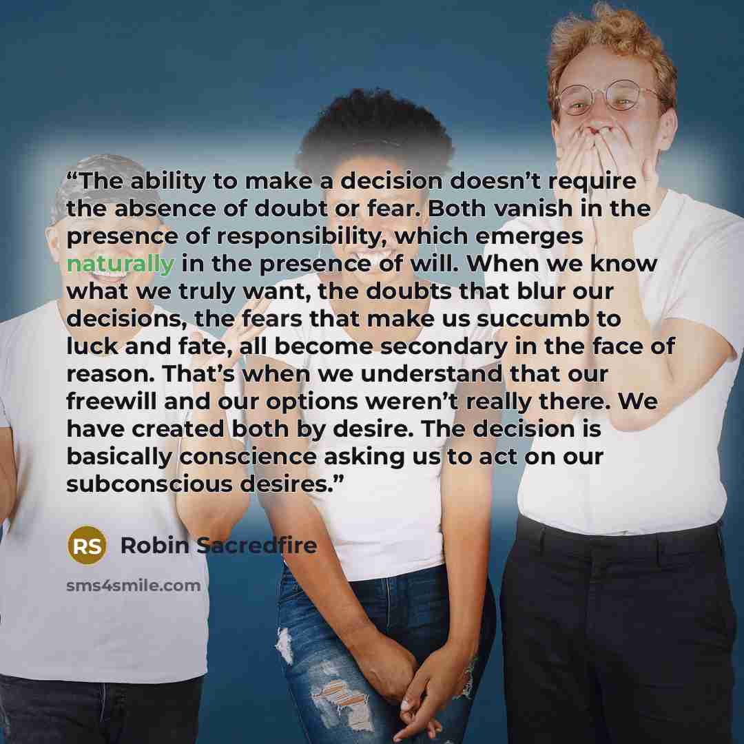 “The ability to make a decision doesn’t require the absence of doubt or fear. Both vanish in the presence of responsibility, which emerges naturally in the presence of will. When we know what we truly want, the doubts that blur our decisions, the fears that make us succumb to luck and fate, all…” quote by Robin Sacredfire