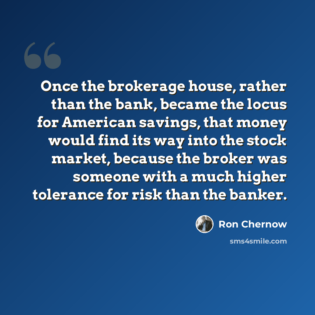 “Once the brokerage house, rather than the bank, became the locus for American savings, that money would find its way into the stock market, because the broker was someone with a much higher tolerance for risk than the banker.” quote by Ron Chernow