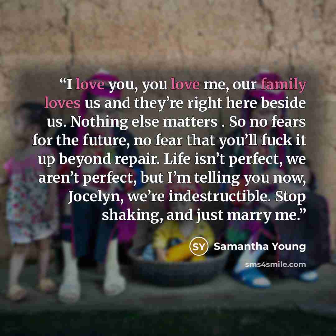 “I love you, you love me, our family loves us and they’re right here beside us. Nothing else matters . So no fears for the future, no fear that you’ll fuck it up beyond repair. Life isn’t perfect, we aren’t perfect, but I’m telling you now, Jocelyn, we’re indestructible. Stop shaking, and just…” quote by Samantha Young