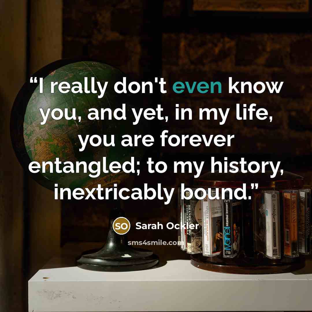 “I really don't even know you, and yet, in my life, you are forever entangled; to my history, inextricably bound.” quote by Sarah Ockler