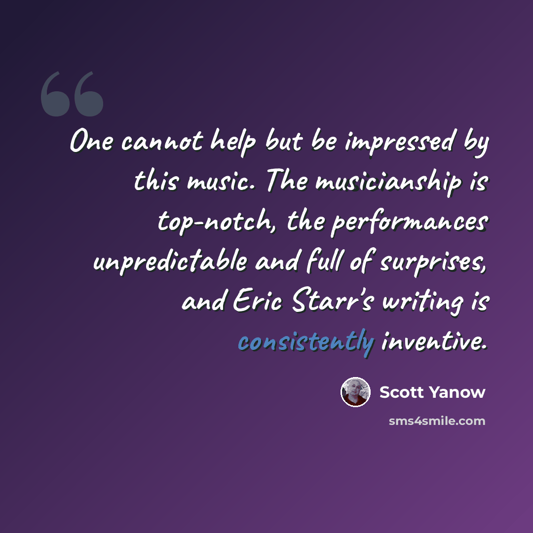 “One cannot help but be impressed by this music. The musicianship is top-notch, the performances unpredictable and full of surprises, and Eric Starr's writing is consistently inventive.” quote by Scott Yanow