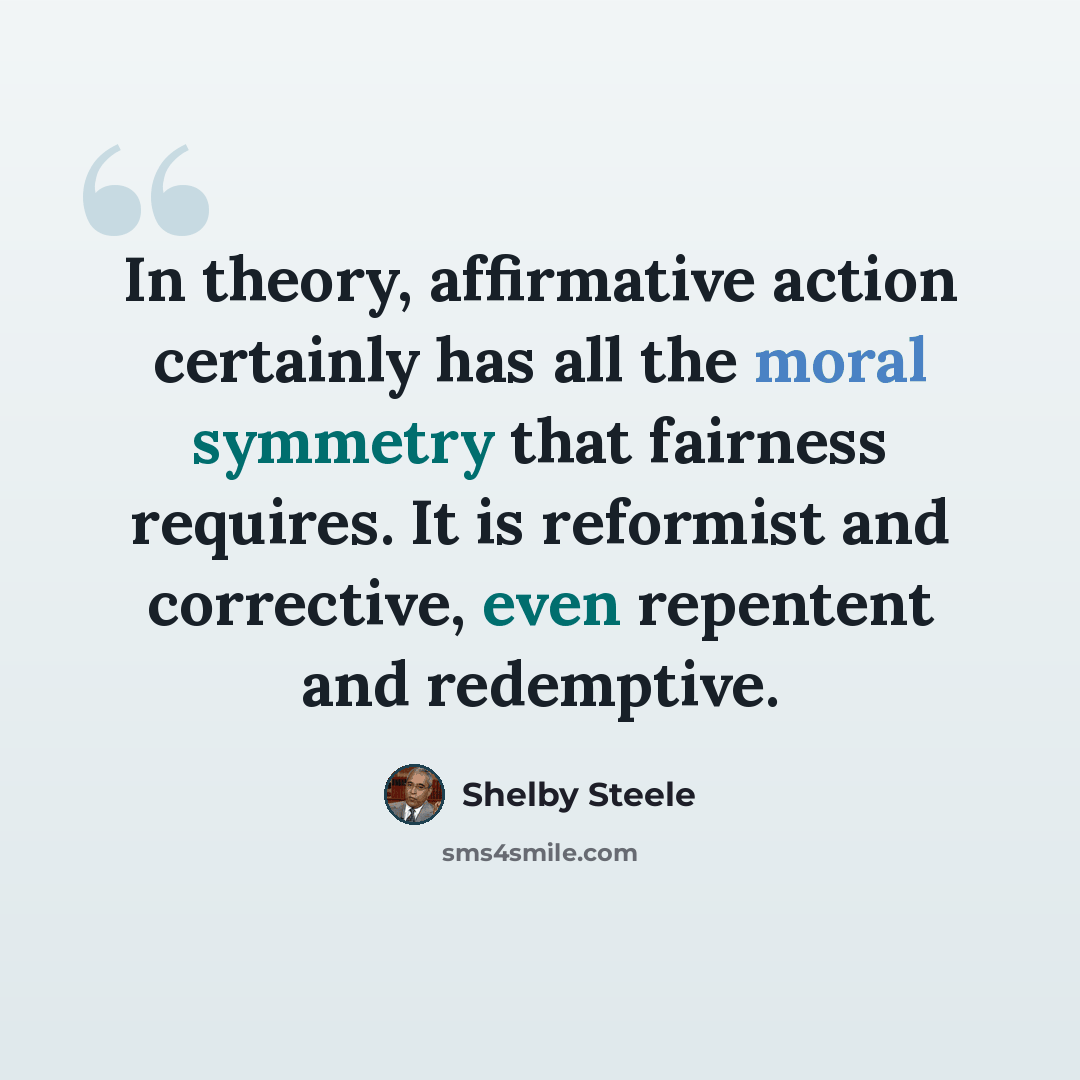 “In theory, affirmative action certainly has all the moral symmetry that fairness requires. It is reformist and corrective, even repentent and redemptive.” quote by Shelby Steele