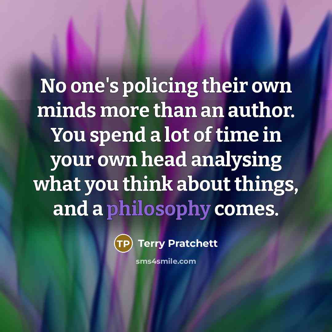 “No one's policing their own minds more than an author. You spend a lot of time in your own head analysing what you think about things, and a philosophy comes.” quote by Terry Pratchett