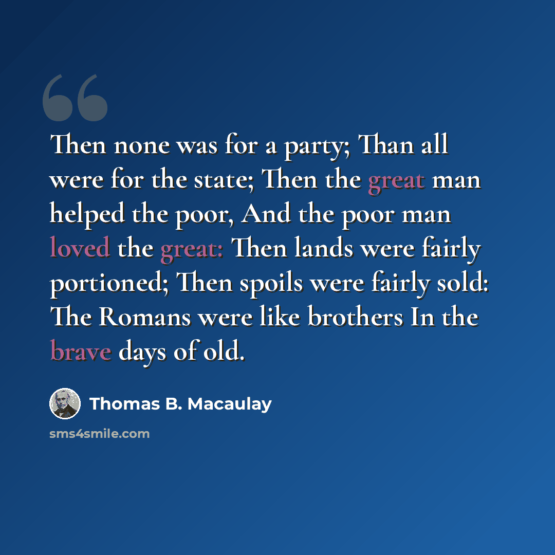 “Then none was for a party; Than all were for the state; Then the great man helped the poor, And the poor man loved the great: Then lands were fairly portioned; Then spoils were fairly sold: The Romans were like brothers In the brave days of old.” quote by Thomas B. Macaulay