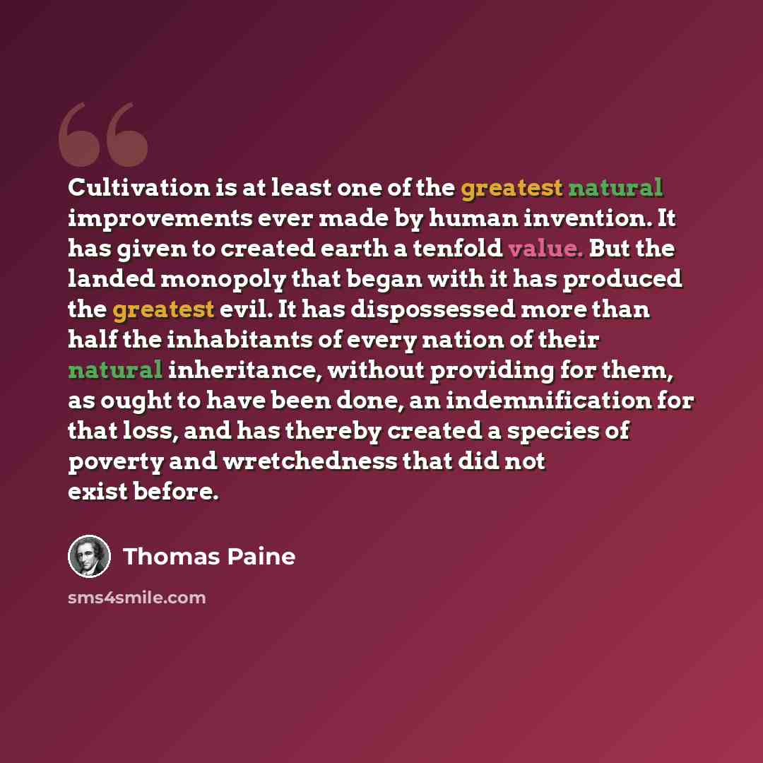 “Cultivation is at least one of the greatest natural improvements ever made by human invention. It has given to created earth a tenfold value. But the landed monopoly that began with it has produced the greatest evil. It has dispossessed more than half the inhabitants of every nation of their…” quote by Thomas Paine