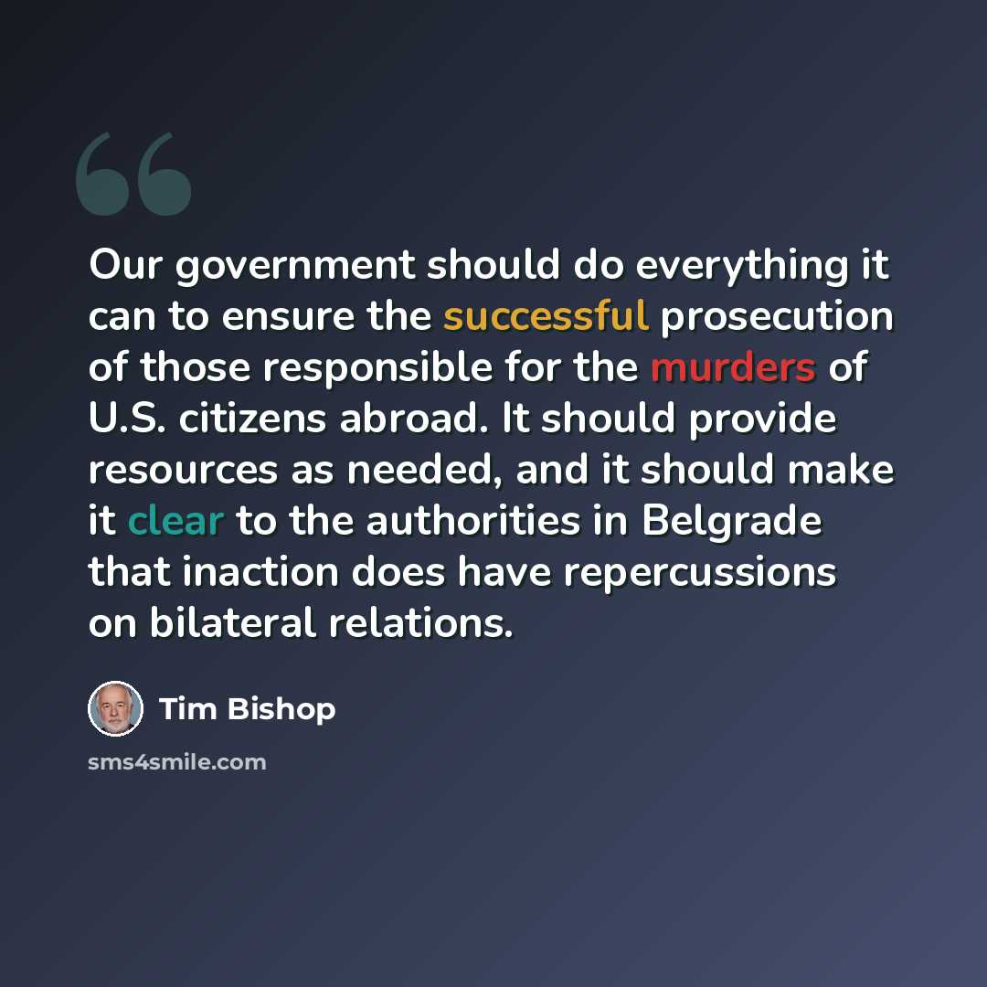 “Our government should do everything it can to ensure the successful prosecution of those responsible for the murders of U.S. citizens abroad. It should provide resources as needed, and it should make it clear to the authorities in Belgrade that inaction does have repercussions on bilateral…” quote by Tim Bishop