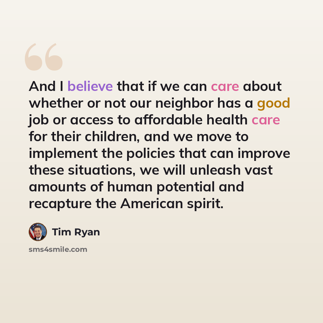 “And I believe that if we can care about whether or not our neighbor has a good job or access to affordable health care for their children, and we move to implement the policies that can improve these situations, we will unleash vast amounts of human potential and recapture the American spirit.” quote by Tim Ryan