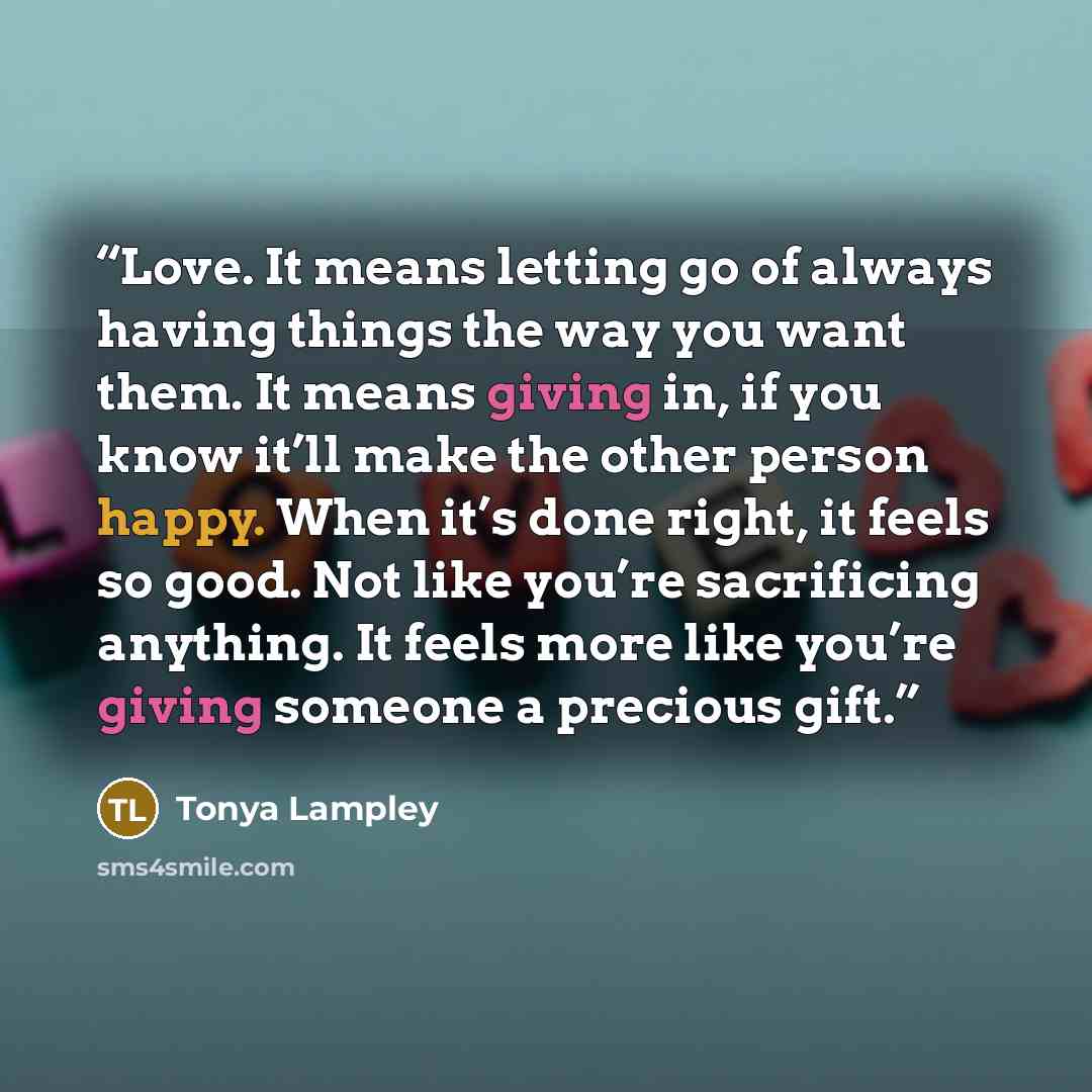 “Love. It means letting go of always having things the way you want them. It means giving in, if you know it’ll make the other person happy. When it’s done right, it feels so good. Not like you’re sacrificing anything. It feels more like you’re giving someone a precious gift.” quote by Tonya Lampley