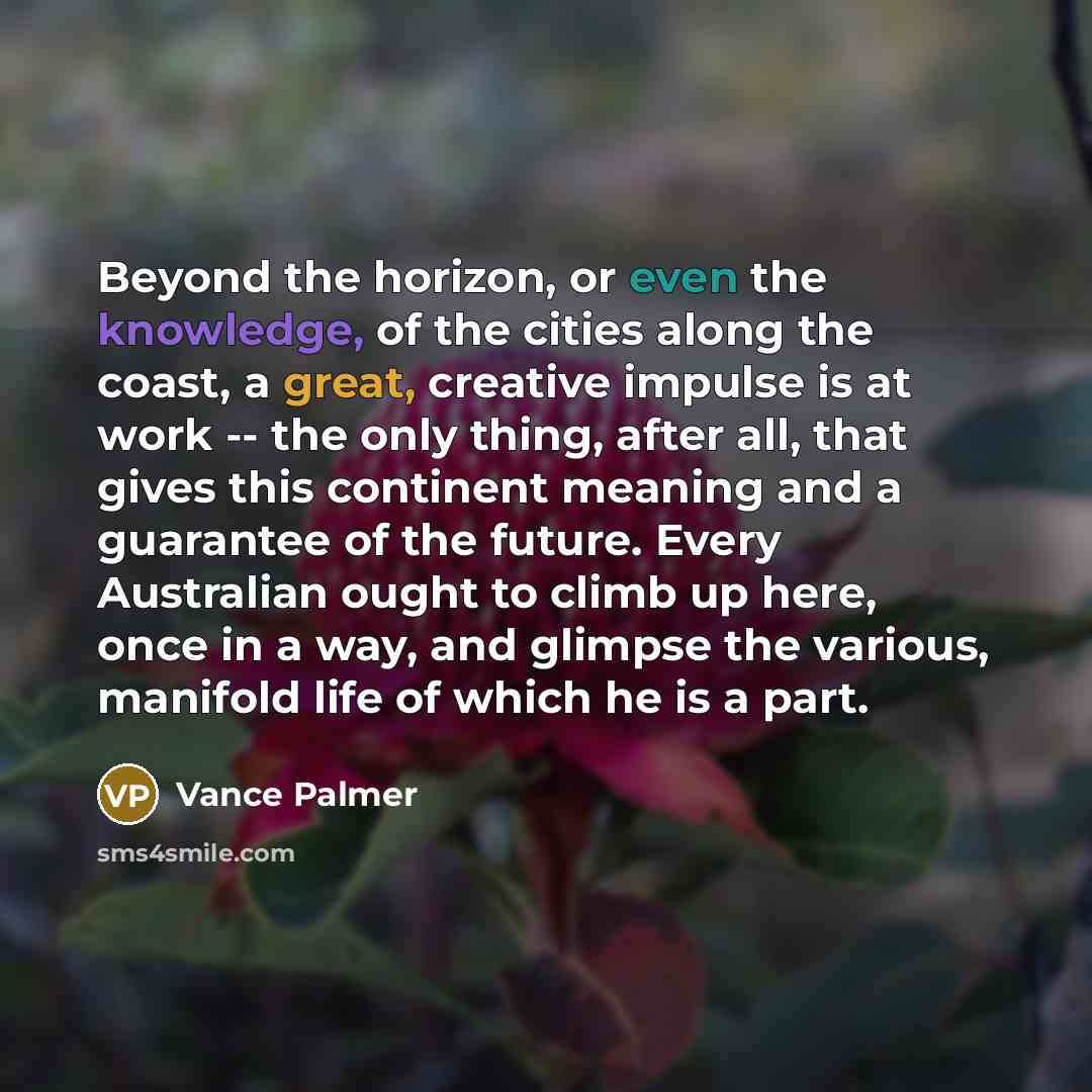 “Beyond the horizon, or even the knowledge, of the cities along the coast, a great, creative impulse is at work -- the only thing, after all, that gives this continent meaning and a guarantee of the future. Every Australian ought to climb up here, once in a way, and glimpse the various, manifold…” quote by Vance Palmer