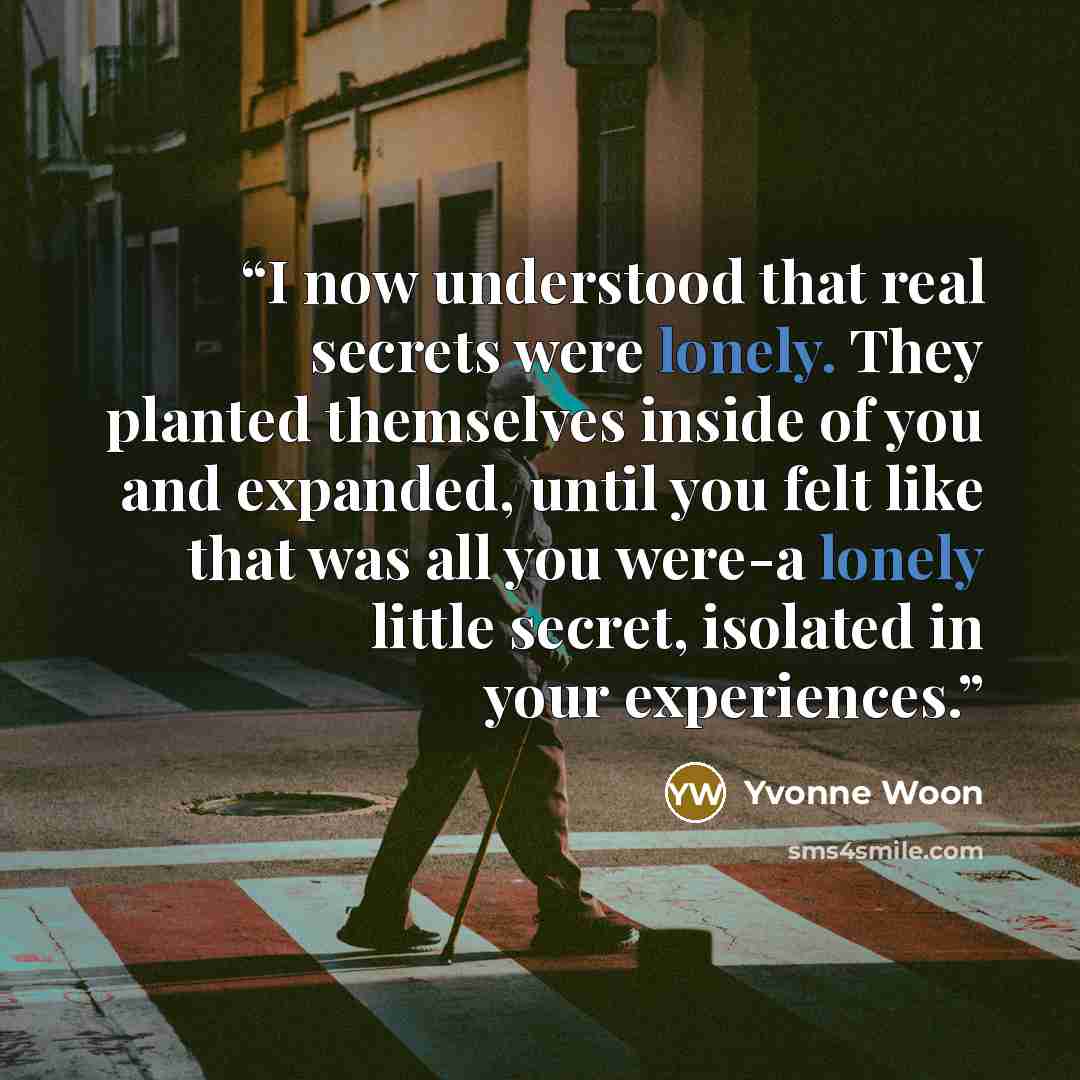 “I now understood that real secrets were lonely. They planted themselves inside of you and expanded, until you felt like that was all you were-a lonely little secret, isolated in your experiences.” quote by Yvonne Woon
