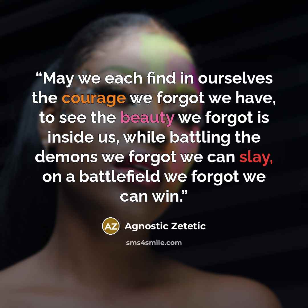 “May we each find in ourselves the courage we forgot we have, to see the beauty we forgot is inside us, while battling the demons we forgot we can slay, on a battlefield we forgot we can win.” quote by Agnostic Zetetic