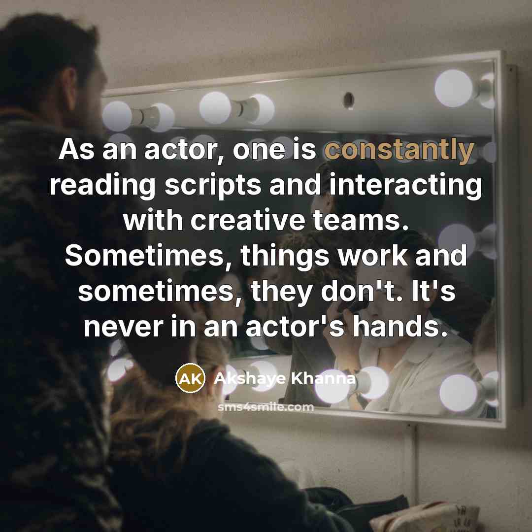 “As an actor, one is constantly reading scripts and interacting with creative teams. Sometimes, things work and sometimes, they don't. It's never in an actor's hands.” quote by Akshaye Khanna