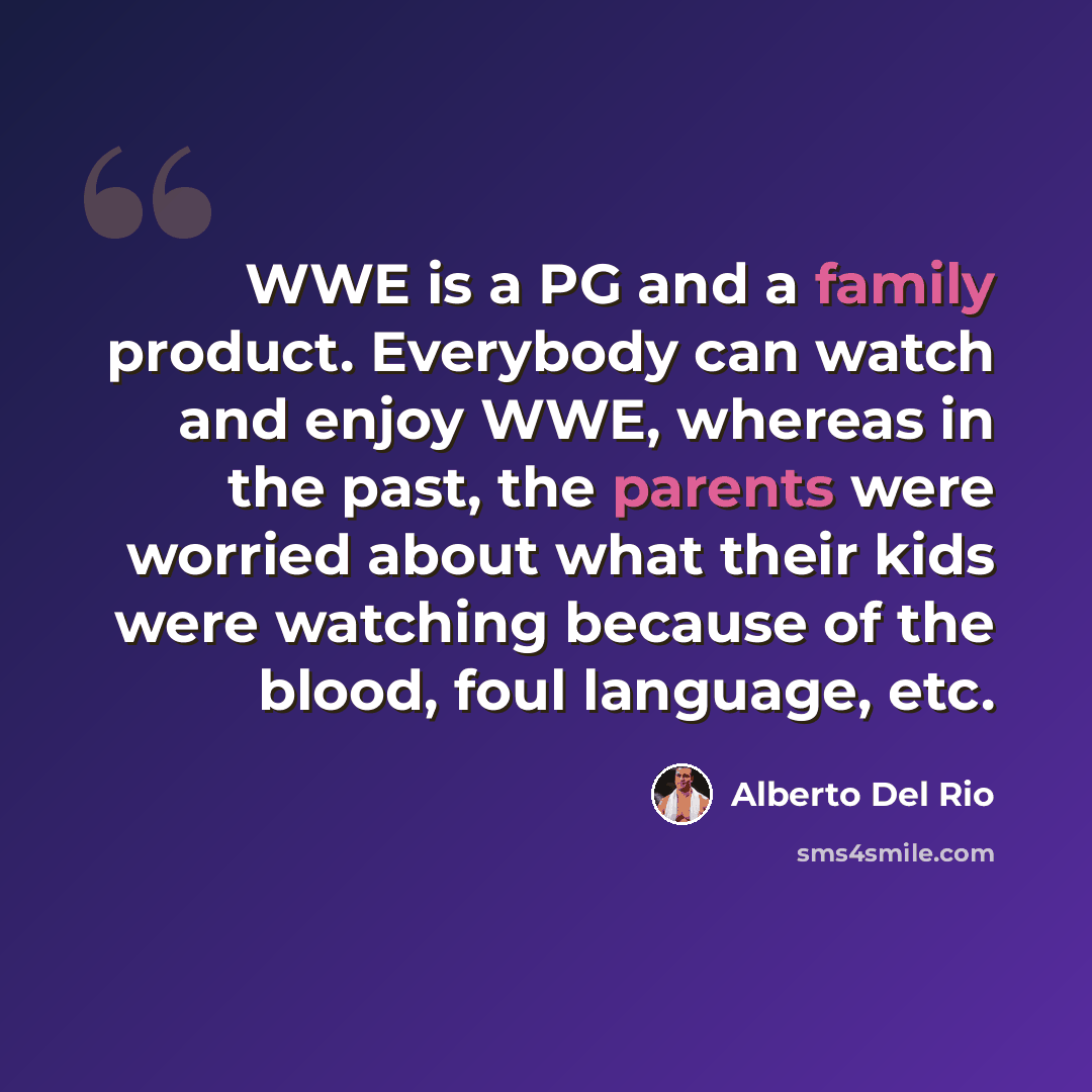 “WWE is a PG and a family product. Everybody can watch and enjoy WWE, whereas in the past, the parents were worried about what their kids were watching because of the blood, foul language, etc.” quote by Alberto Del Rio
