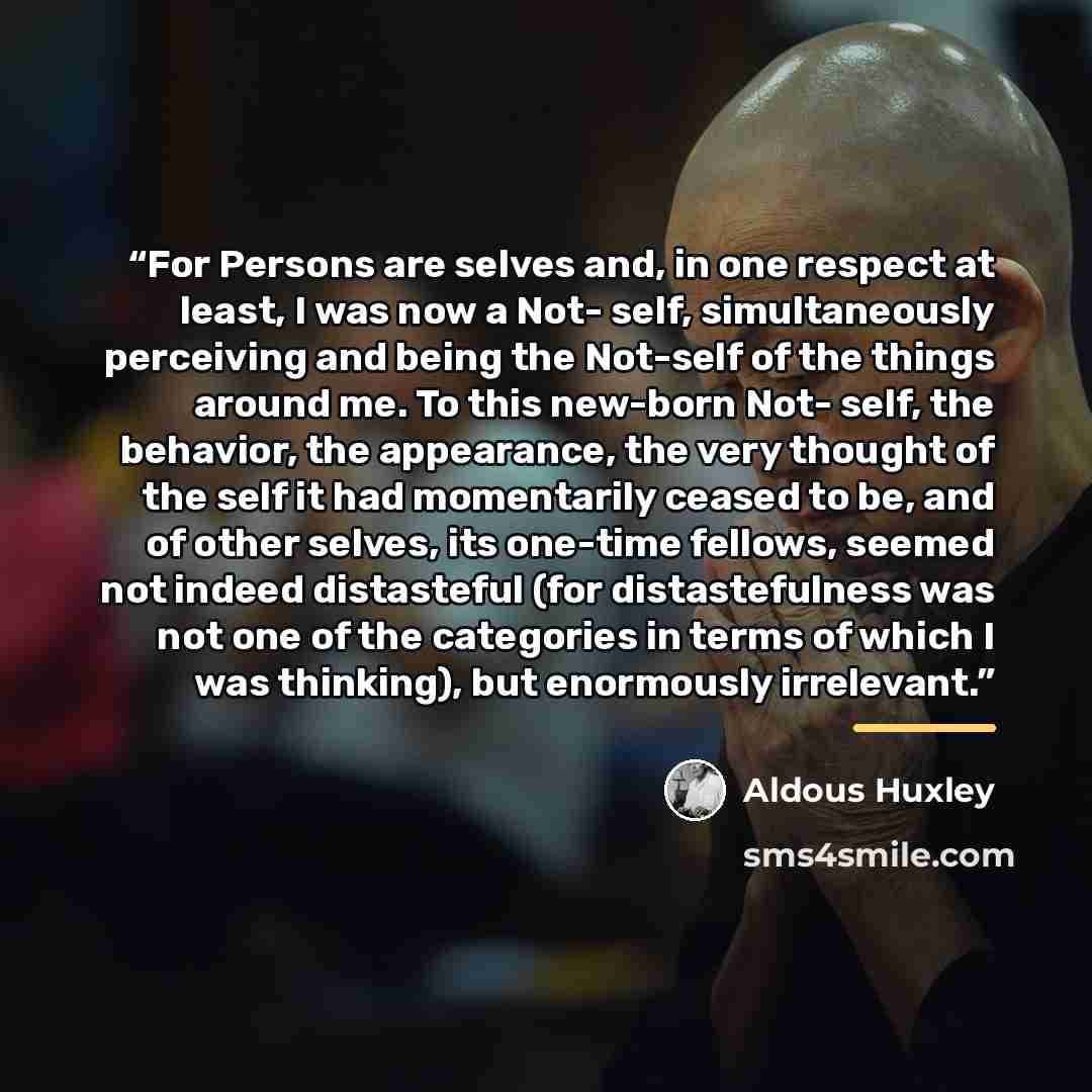 “For Persons are selves and, in one respect at least, I was now a Not- self, simultaneously perceiving and being the Not-self of the things around me. To this new-born Not- self, the behavior, the appearance, the very thought of the self it had momentarily ceased to be, and of other selves, its…” quote by Aldous Huxley